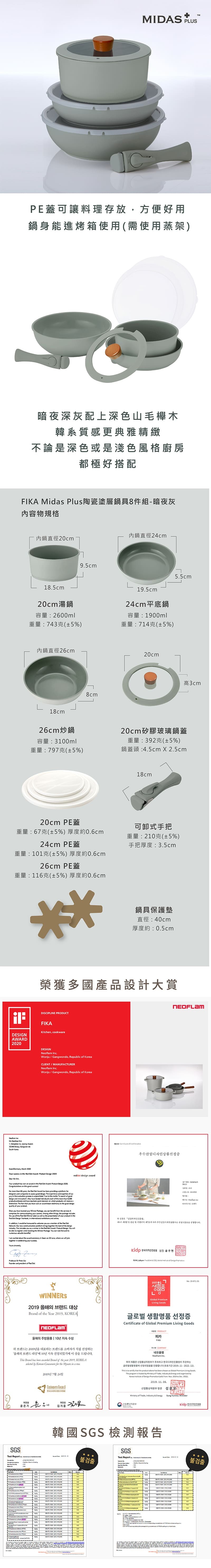 DS USPE蓋可讓料理存放方便好用鍋身能進烤箱使用需使用蒸架暗夜深灰配上深色山毛櫸木韓系質感更典雅精緻不論是深色或是淺色風格廚房都極好搭配 Mis Plus陶瓷塗層鍋具8件組暗夜灰內物規格內鍋直徑24cm內鍋直徑20cm85cm20cm湯鍋95cm195cm24cm平底鍋容量20ml重量743克(±5)容量1900ml重量7克(±5%)內鍋直徑26cm18cm8cm20cm55cm高3cm26cm炒鍋容量:30ml20cm矽膠玻璃鍋蓋重量:797克(±5%)重量:392克(±5%)鍋蓋頭:45cm  25cm18cm20cm PE蓋重量:67克(±5%) 厚度約06cm24cm PE蓋重量:1克(±5%) 厚度約06cm26cm PE蓋重量:116克(±5%) 厚度約06cm可卸式手把重量:210克(±5%)手把厚度:3.5cm鍋具保護墊直徑:40cm厚度約:0.5cm榮獲多國產品設計大賞:DSCIPLIE PRODUCTKchn cookeDESIGNWARD   1    - DESIGNNelm c.Wju Ggwdo Reublic  CLIENTMANUFACTURERNel Inc.Wju  Gangwondo Republic  Korea  2020      :   2020Dear  Y  h won an     Do :   2000 on      60       en  a        . The experience  experti  our    process is .   the     and   have   each of the    en and have r  a   on won which    a. The  that  have won an     the good  of  reddot design  you have     you    the services it   your .  ot  the  the  of t    in   and se of the Red  Winr Label as  as the presentation of your  in theIn , I  be honoured   you as a member of the Red  Our  communication  brings together the  of the design.   you as a winner in ther in the Red Dot  Producd:  . You be  to   booking the Winner  You can look  to  I am  about the award ceremony in  on 22 , where   together in celebrating your      and  of Red Dot of 우수산업디자인상품선정 ne    ,  of  .19-871-26WNERS2019 of the Year 2019. 올해 주방용품 10년 지속 수상  Goods글로벌생활명품 선정증Certificate of Global Premium Living Goods PRODUCT피카FIKA 브랜드는 2019년을 대표 브랜드를 소비자가 직접 선정하는 Brand has   Brand of the year 2019, KOREA by   for the  in a SGSTest Report A N2019 Customers A COMPANY네오Neoflam Inc.위의 제품은 산업통상자원부가 주최하고 한국디자인 주관하는容(2019.11-2022.12). is to  that the product above has been chosen as Global Premium Living GoodsThe  is hosted by Ministry of Trade,  & Energy and  byKorea  of Design     to  .2019. .산업통상자원부 장관Ministry of Trade, Industry & EnergySung Yunmo/ 韓國SGS檢測報告SGSTest Report  불검출     10   M IN    10% p   PL   14e No   : 불검출