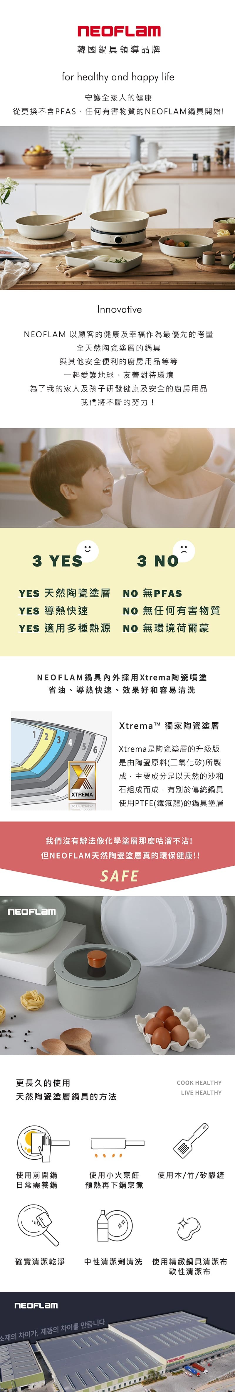 韓國鍋具領導品牌for healthy and happy life守護全家人的健康從更換不含PFAS、任何有害物質的鍋具開始!Innovative 以顧客的健康及幸福作為最優先的考量全天然陶瓷塗層的鍋具與其他安全便利的廚房用品等等一起愛護地球、友善對待環境為了我的家人及孩子研發健康及安全的廚房用品我們將不斷的努力!3 YESYES 天然陶瓷塗層YES 導熱快速3 NO NO 無任何有害物質YES 適用多種熱源NO 無環境荷爾蒙NEOFLAM鍋具採用Xtrema陶瓷噴塗省油、導熱快速、效果好和容易清洗1 2 3 4 5XTREMAXtrema™ 獨家陶瓷塗層Xtrema是陶瓷塗層的升級版是由陶瓷原料(二氧化矽)所製主要成分是以天然的沙和石組成而成,有別於傳統鍋具使用PTFE(鐵氟龍)的鍋具塗層我們沒有辦法像化學塗層那麼咕溜不!但NEOFLAM天然陶瓷塗層真的環保健康!!SAFENEOFLAM更長久的使用COOK HEALTHYLIVE HEALTHY天然陶瓷塗層鍋具的方法使用前開鍋日常需養鍋使用小火烹飪 使用木/竹/矽膠鏟預熱再下鍋烹煮確實清潔乾淨中性清潔劑清洗 使用精緻鍋具清潔布NEOFLAM소재의 차이가, 제품의 차이를 만듭니다軟性清潔布NEOFLAM