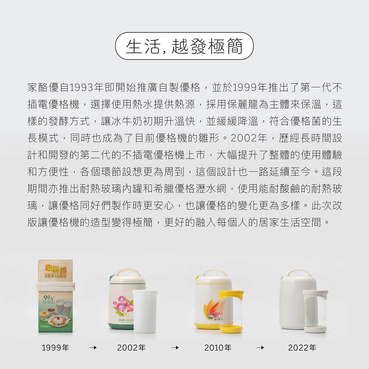 家酪優自1999年推出第一代優格機以來,保持不插電優格機的特色不斷地更新優格機版本,至最新版以極簡為設計原則,以能融入每個人的生活空間