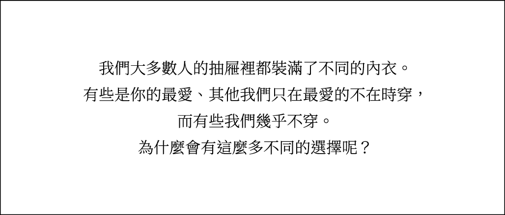 我們大多數人的抽屜裡都裝滿了不同的內衣。有些是你的最愛、其他我們只在最愛的不在時穿，而有些我們幾乎不穿。為什麼會有這麼多不同的選擇呢？