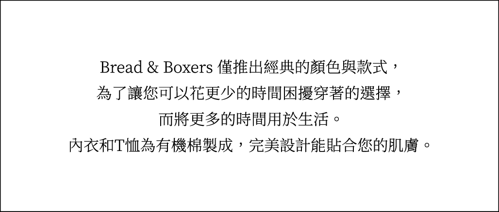 Bread & Boxers 僅推出經典的顏色與款式，為了讓您可以花更少的時間困擾穿著的選擇，而將更多的時間用於生活。內衣和T恤為有機棉製成，完美設計能貼合您的肌膚。