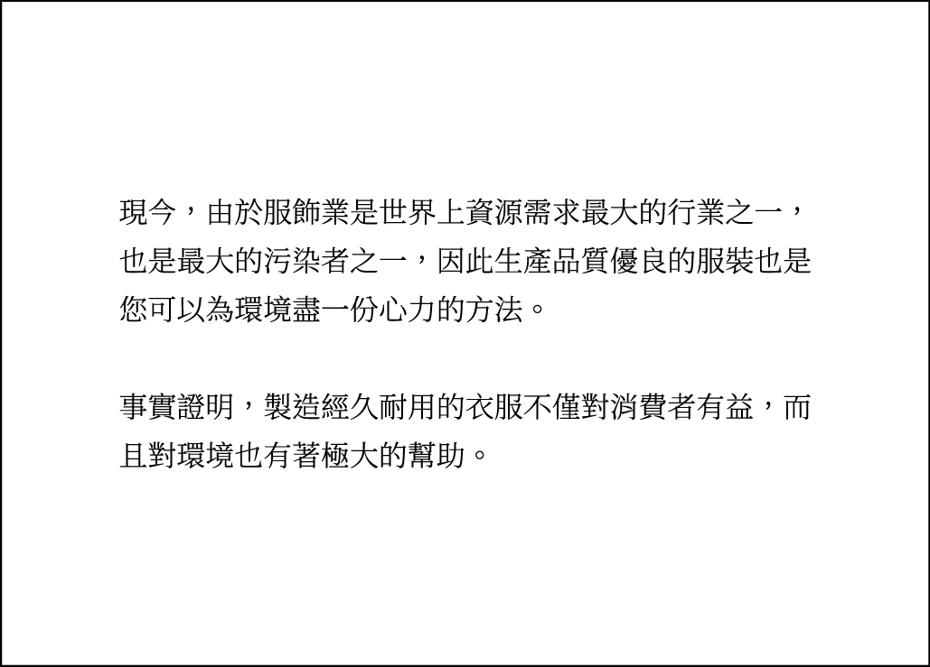 現今，由於服飾業是世界上資源需求最大的行業之一，也是最大的污染者之一，因此生產品質優良的服裝也是您可以為環境盡一份心力的方法。事實證明，製造經久耐用的衣服不僅對消費者有益，而且對環境也有著極大的幫助。