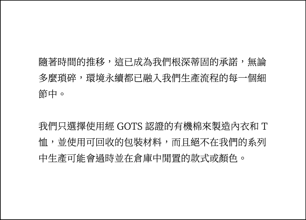 環境永續都已融入我們生產流程的每一個細節中。我們只選擇使用經 GOTS 認證的有機棉來製造內衣和 T恤，並使用可回收的包裝材料，而且絕不在我們的系列中生產可能會過時並在倉庫中閒置的款式或顏色。