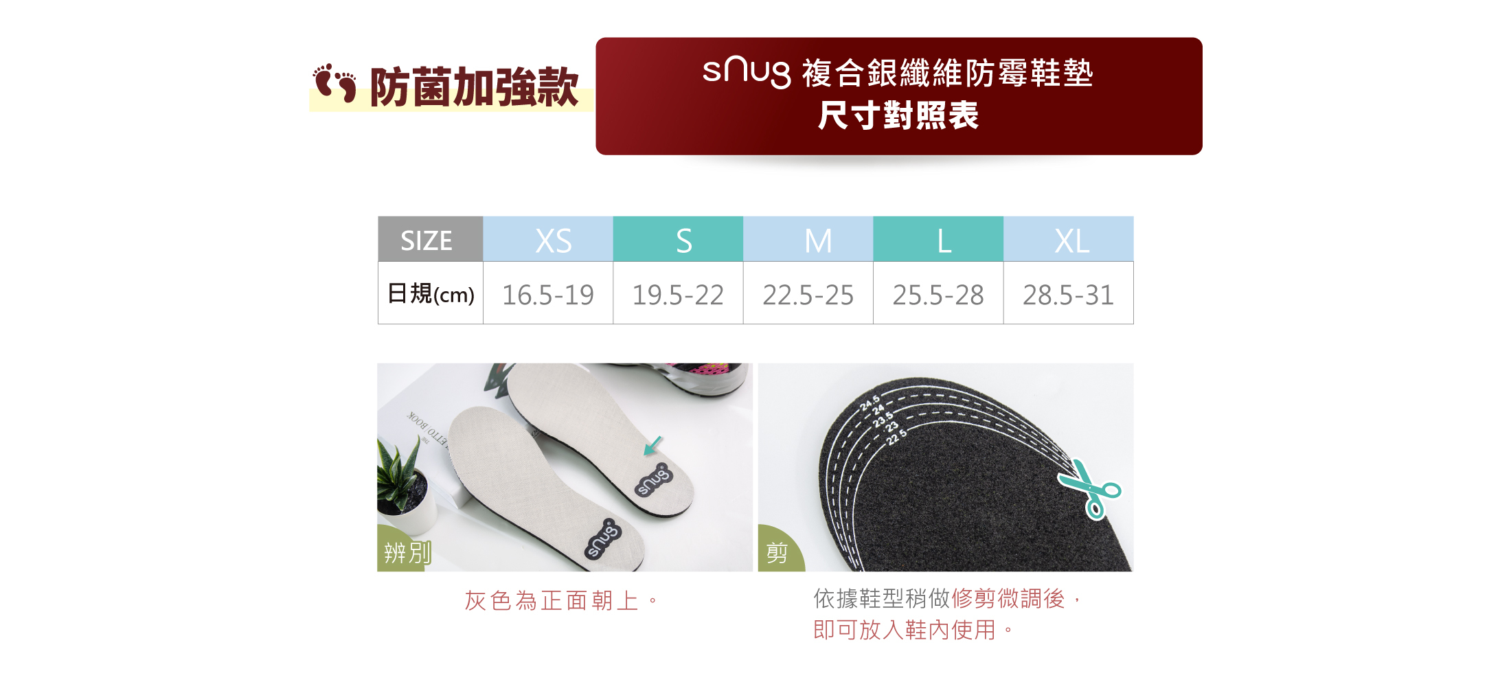 防菌加強款snug複合銀纖維防霉鞋墊尺寸對照表SIZE日規.XS-16.5~19CM.S-19.5~22CM.M-22.5~25CM.L25.5~28CM.XL28.5~31CM圖辨別灰色為正面朝上。剪依據鞋型稍做修剪微調後，即可以放入鞋內使用。