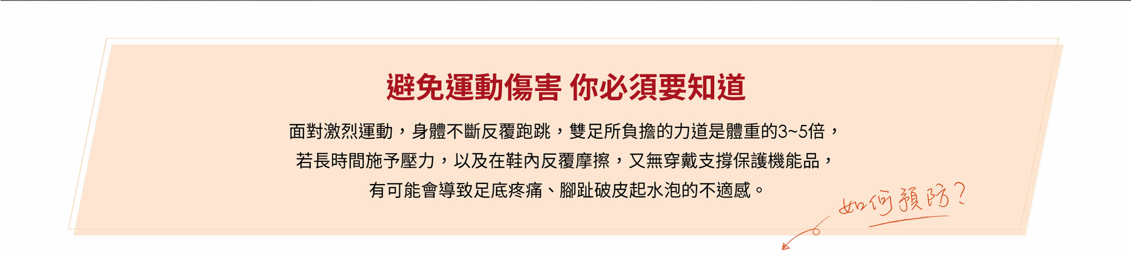 避免運動傷害 你必須要知道面對激烈運動 ， 身體不斷反覆跑跳 ， 雙足所負擔的力道是體重的3~5倍 ，  若長時間施予壓力 ， 以及在鞋內反覆摩擦 ， 又無穿戴支撐保護機能品 ，有可能會導致足底疼痛 、 腳趾破皮起水泡的不適感 。