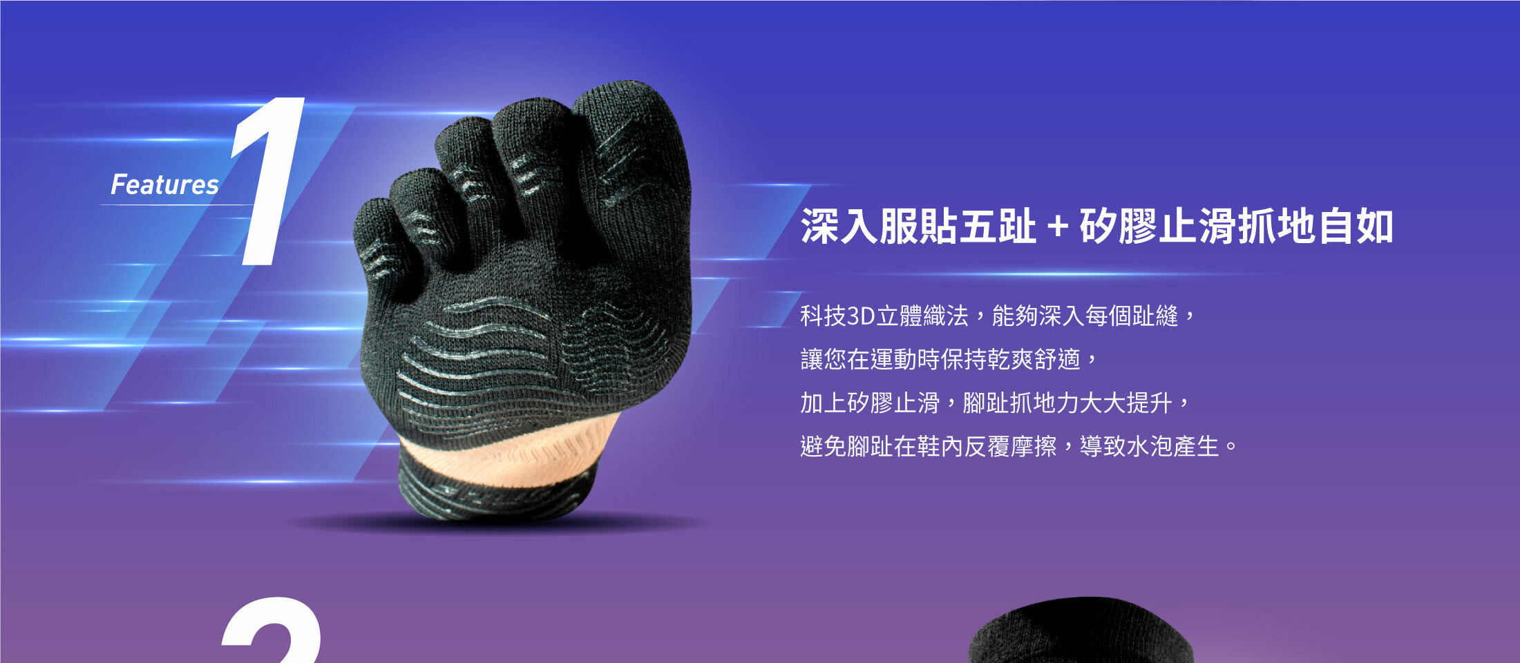 Features1深入服貼五趾 + 矽膠止滑抓地自如科技3D立體織法，能夠深入每個趾縫 ，  讓您在運動時保持乾爽舒適，加上矽膠止滑，腳趾抓地力大大提升，避免腳趾在鞋內反覆摩擦，導致水泡產生。