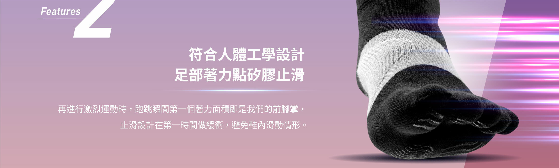 Features2符合人體工學設計 足部著力點矽膠止滑再進行激烈運動時 ， 跑跳瞬間第一個著力面積即是我們的前腳掌 ，  止滑設計在第一時間做緩衝 ， 避免鞋內滑動情形 。