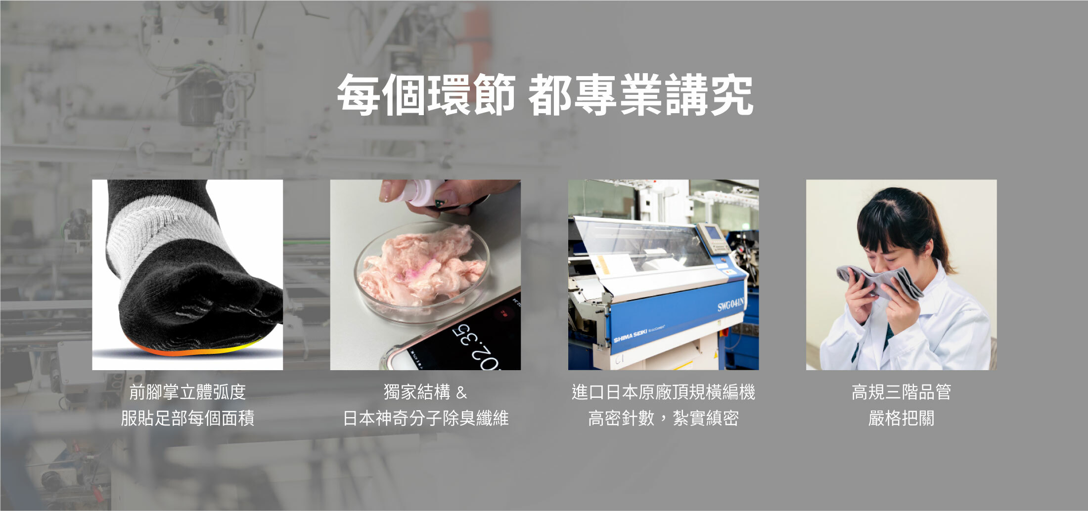 每個環節 都專業講究,前腳掌立體弧度 服貼足部每個面積,獨家結構 & 日本神奇分子除臭纖維,進口日本原廠頂規橫編機 高密針數 ， 紮實縝密,高規三階品管 嚴格把關