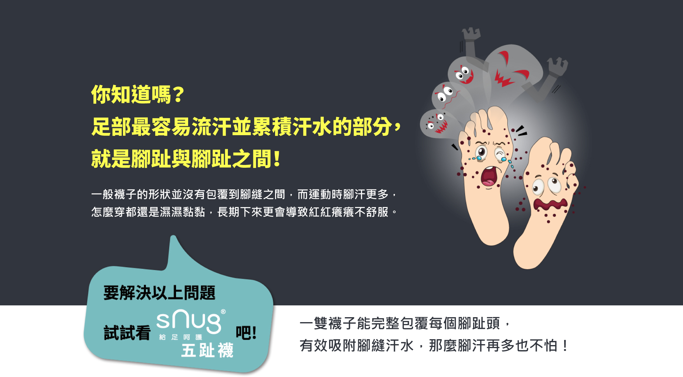 你知道嗎？足部最容易流汗並累積汗水的部分就是腳趾與腳趾之間一般襪子的形狀並沒有包覆到腳縫之間而運動時腳汗更多怎麼穿都還是濕濕黏黏長期下來更會導致紅紅癢癢不舒服要解決以上問題是式snug五趾襪一雙襪子能完整包覆每個腳趾頭有效吸附腳縫汗水腳汗再多也不怕！