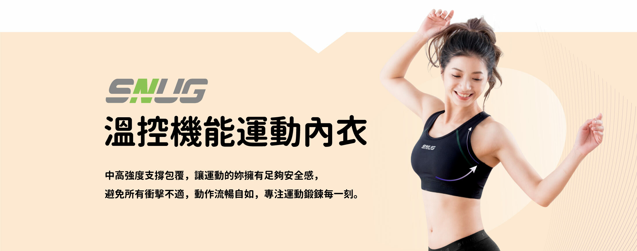 sNug溫控機能運動內衣,中高強度支撐包覆，讓運動的妳擁有 足夠安全感，避免所有衝擊不適，動 作流暢自如，專注運動鍛鍊每一刻。