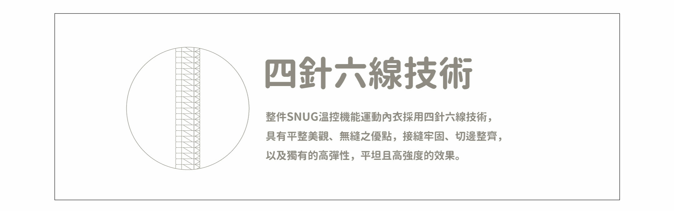 snug溫控機能運動內衣四針六線技術整件SNUG溫控機能運動內衣採用四針六線技術，具有平整美觀、無縫之優點，接縫牢固、切邊整齊， 以及獨有的高彈性，平坦且高強度的效果。
