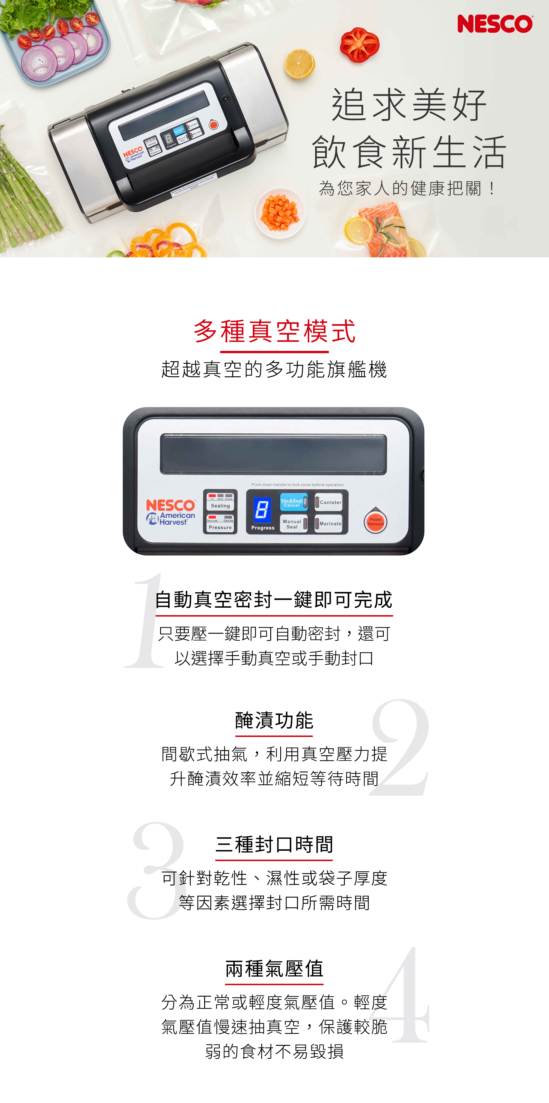 NESCOAmericanHarvet   to   before &CanisterMarinatePressure:  NESCO     s追求美好飲食新生活為您家人的健康把關!多種真空模式超越真空的多功能旗艦機Push down handle to lock cover before operationNESCOSealingAmericanVac&SealCancelCanisterHarvestNormalGentleManualMarinateVacuumPressureProgress Seal自動真空密封一鍵即可完成只要壓一鍵即可自動密封,還可以選擇手動真空或手動封口醃漬功能間歇式抽氣,利用真空壓力提升醃漬效率並縮短等待時間三種封口時間可針對乾性、濕性或袋子厚度等因素選擇封口所需時間兩種氣壓值分為正常或輕度氣壓值。輕度氣壓值慢速抽真空,保護較脆弱的食材不易毀損