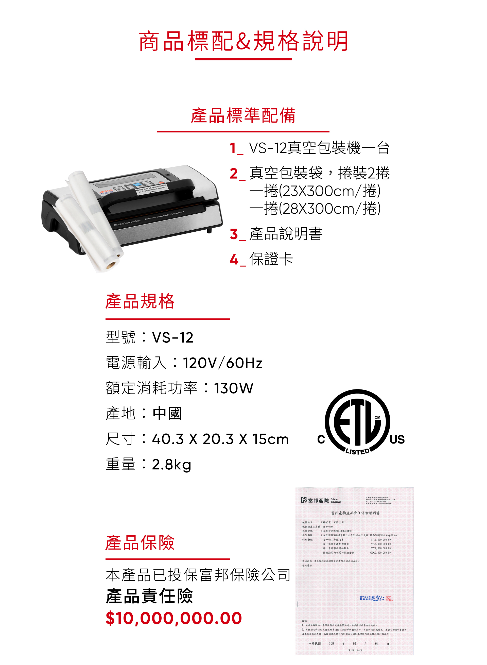 商品標配&規格說明    the   not inCAUTION    deformation of the Attention une surface chaude   產品規格型號VS-12產品標準配備1_VS-12真空包裝機一台2 真空包裝袋捲裝2捲一捲(2X300cm/捲)一捲(28X300cm/捲) 產品說明書 保證卡電源輸入:120V/60Hz產地:中國CM額定消耗功率:130W尺寸:403 X 20.3 X 15cmUSLISTED重量:2.8kg產品本產品已投保富邦保險公司產品責任險$10000,3 富邦產險 .Insurance被保險人富邦保險電話一段237號申訴電話:富邦產物產品責任保險證明書:群宏電工有限公司保單號碼保險期間保險金額被保險產品名稱:詳如明細:0525字第20AML0002504號民國1090831中午12時起至民國110年08月31日中午12時止每一個人身體傷害NTD1, 000, 000.00每一意外事故身體傷害NTD4,000,000,00每一意外事故財物損失NTD1,000,000.00保險期間內之累計保險金額, 000, 000.00前述內容,由富邦產物保險股份有限公司承保在案,覆證備註:於保險期間終止本保險契約或保期屆滿時,本保險證明書自動失效。2.本保險之承保約定與保險單所載者為準,有任何批改或變更,本公司對證明書有者不負通知之義務。本證明書之提供不影響本公司對本保險所應承擔之權利與義務。中華民國109年09 月04日第1頁,共2頁