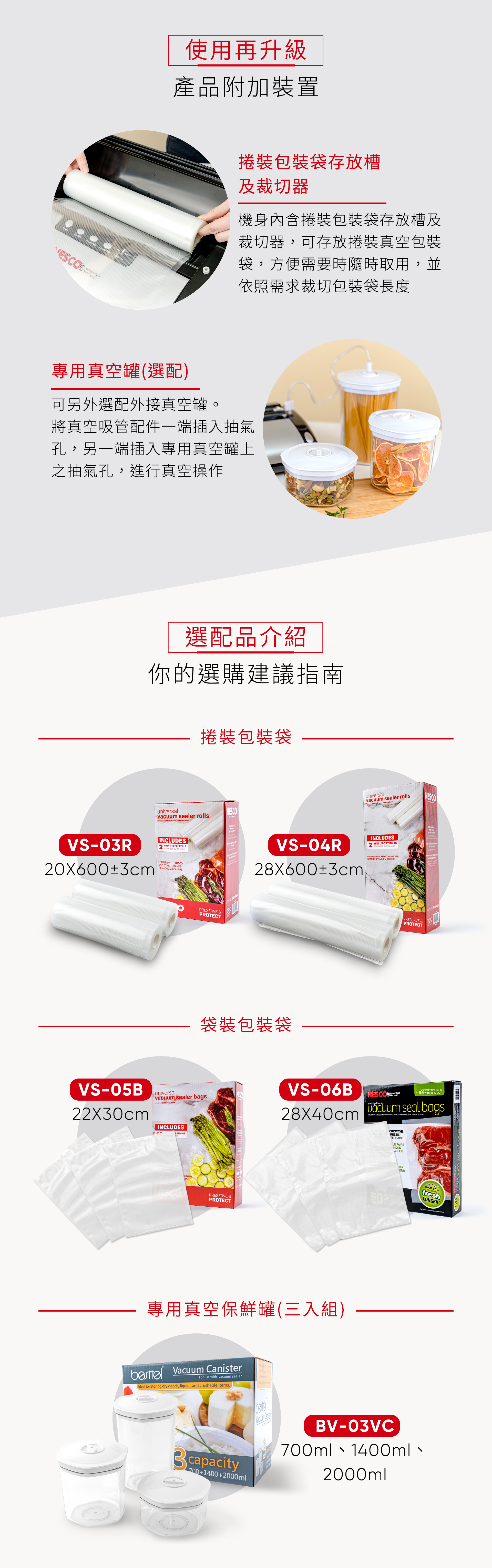 ESCO使用再升級產品附加置裝包裝袋存放槽及裁切器機身內含捲裝包裝袋存放槽及裁切器可存放裝真空包裝袋,方便需要時隨時取用,並依照需求裁切包裝袋長度專用真空罐(選配)可另外選配外接真空罐。將真空吸管配件一端插入抽氣孔,另一端插入專用真空罐上之抽氣孔,進行真空操作選配品介紹你的選購建議指南捲裝包裝袋universalvacuum er rollsuniversel  vide rouleauVS03R20X±3cmCLUDES79 IN  197 FT ROS20 600 CM ROULEAUKFOR USE WITH NESCOAND OTHER BRANDSOF  SEALERSVS05Buniversalvacuum sealer bagsuniversel sacs sous 22X30cmINCLUDES IN BAGSOTHERRSPRESERVE PROTECT IN universalvacuum sealer rolls sous-vide rouleauxNESCOVS-04R28X600±3cmINCLUDES11 IN x 19.7 FT ROLLS28CM600 CM ROULEAUX- -FOR USE WITH NESCO AND OTHERBRANDS OF VACUUM SEALERS  袋裝包裝袋PRESERVE &PROTECT PRESERVE &PROTECT IN 四VS-06BNESCOLOCK FRESHNESS INHarvestFREEZER BURN OUTpre-cut -2840cm  seal bagsFOR USE WITH NESCO AMERICAN HARVEST AND OTHER BRANDS OF VACUUM SEALERSSAFE TO BOIL MICROWAVE,REFRIGERATE&REEZE.EXTRA STRON50BAGSLL專用真空保鮮罐(三入組)  For use with vacuum sealerIdeal for storing dry goods, liquids and crushable items.700+1400+2000mlREUSABLE.LE FAIRE.GELER.ERAVacuum CanisterBV-03VC700ml、1400ml、2000mlair-tightheat sealfreshLONGERT50 seal bag