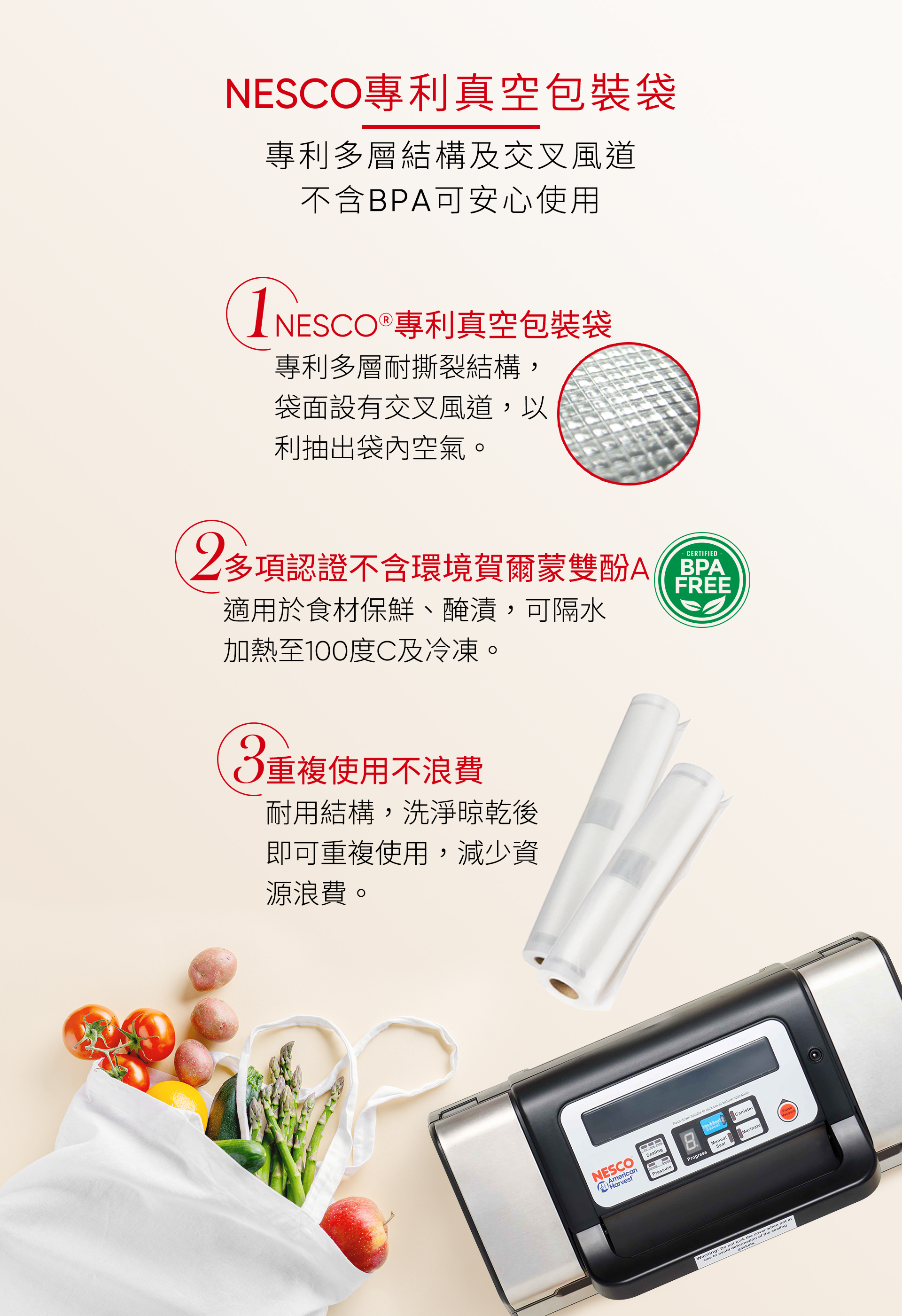 NESCO專利真空包裝袋專利多層結構及交叉風道不含BPA可安心使用1NESCO  專利真空包裝袋專利多層耐撕裂結構,袋面設有交叉風道,以利抽出袋內空氣。2CERTIFIED多項認證不含環境賀爾蒙雙酚FREE適用於食材保鮮、醃漬,可隔水加熱至100度C及冷凍。重複使用不浪費耐用結構,洗淨晾乾後即可重複使用,減少資源浪費。NESCOAmericanHarvestPush down handle to  cover  Sealing CanisterManualSealMarinatePressureProgressthe cover when not inWarning: Do not lock  of the sealing to