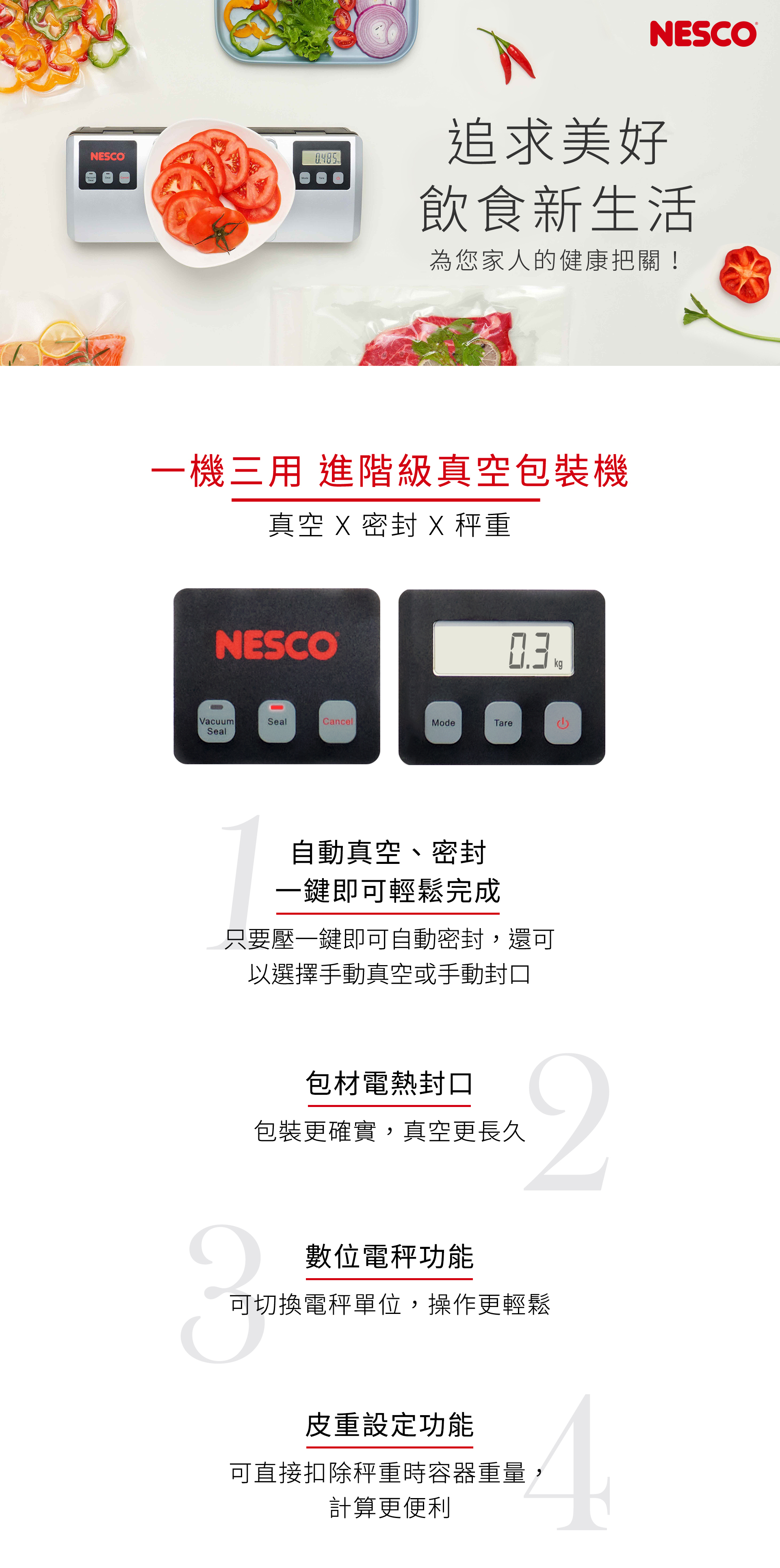 NESCONESCO追求美好飲食新生活為您家人的健康把關!一機三用 進階級真空包裝機真空   X 秤重NESCOVacuumSealCancelModeTareSeal自動真空、密封一鍵即可輕鬆完成只要壓一鍵即可自動密封,還可以選擇手動真空或手動封口kg包材電熱封口包裝更確實,真空更長久2數位電功能可切換電秤單位,操作更輕鬆皮重設定功能可直接扣除秤重時容器重量計算更便利4