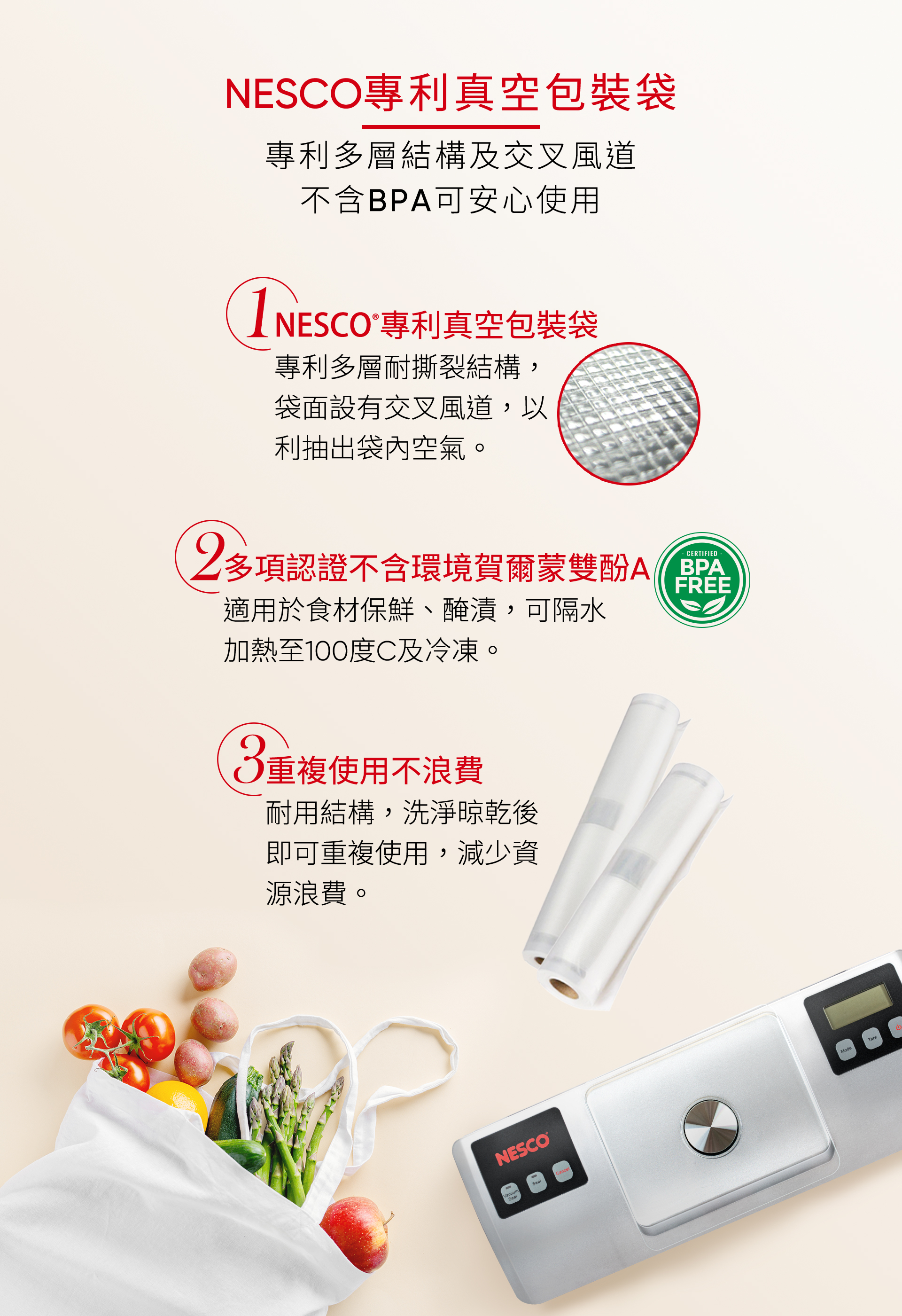 NESCO專利真空包裝袋專利多層結構及交叉風道不含BPA可安心使用NESCO®專利真空包裝袋專利多層耐撕裂結構,袋面設有交叉風道,以利抽出袋內空氣。2CERTIFIED多項認證不含環境賀爾蒙雙酚FREE適用於食材保鮮、醃漬,可隔水加熱至100度C及冷凍。重複使用不浪費耐用結構,洗淨晾乾後即可重複使用,減少資源浪費。NESCOSealCancelTare