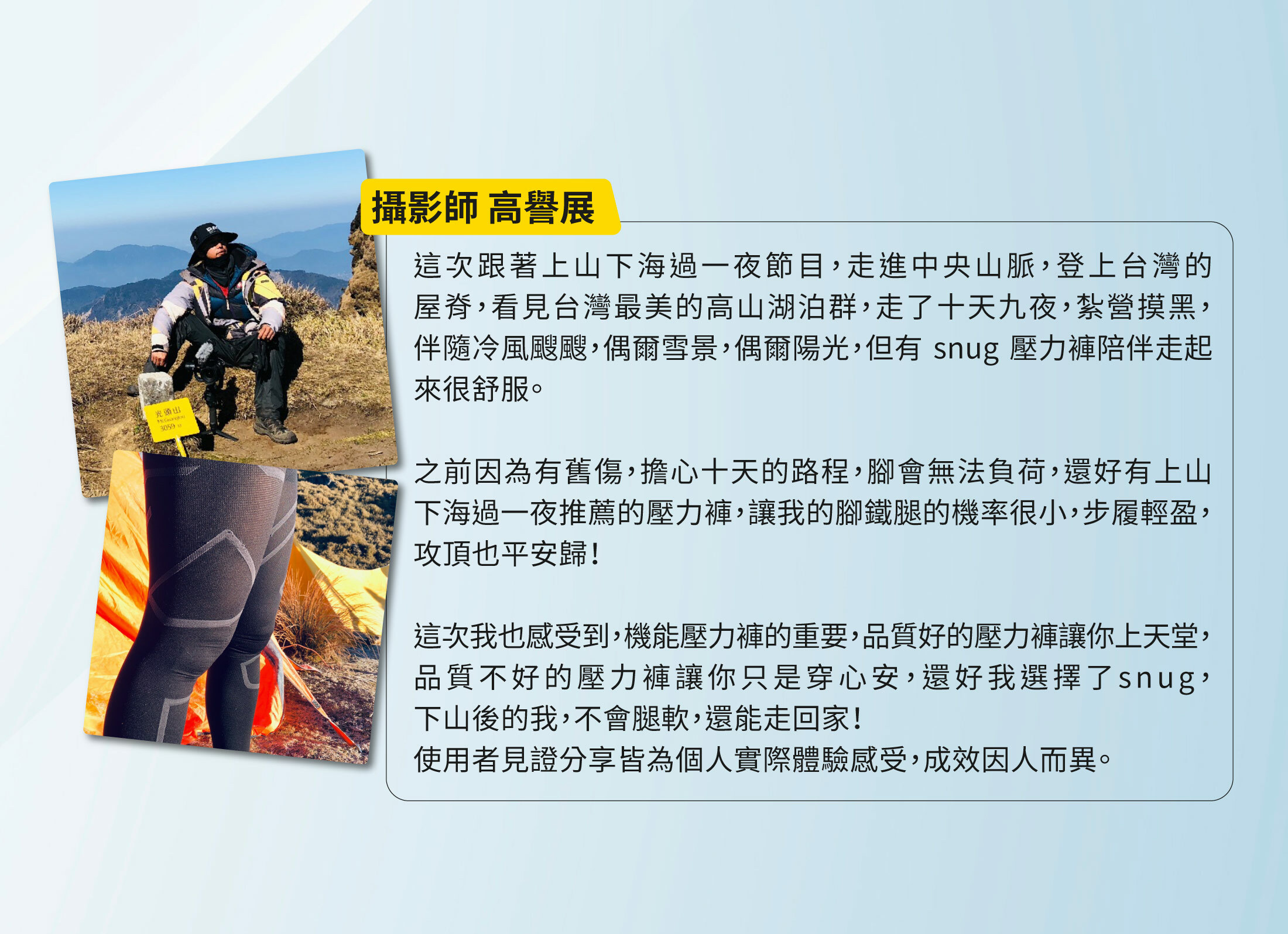 攝影師高譽展這次跟著上山下海過一夜節目走進中央山脈登上台灣屋脊看見台灣最美高山湖泊群走十天九夜紮營摸黑伴隨冷風颼颼偶爾雪景偶爾陽光但有snug壓力褲陪伴走起來很舒服之前因舊傷擔心十天路程腳會無法負荷還好有壓力褲讓我的腳鐵腿機率小步履輕盈攻頂