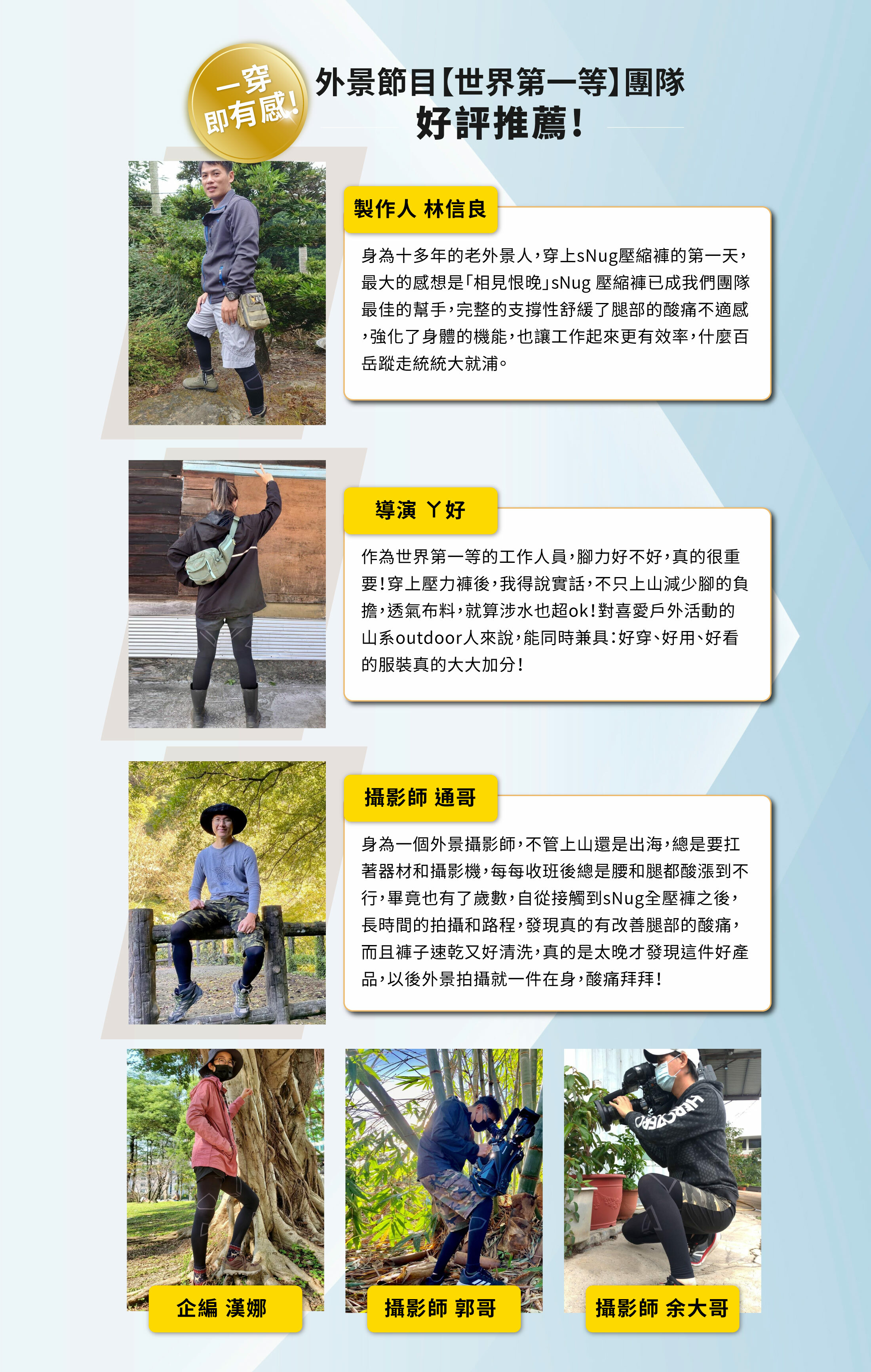一穿即有感!外景節目【世界第一等】團隊好評推薦製作人林信良十多年老外景人穿snug壓縮褲的一天最大感想相見恨晚snug壓縮褲已成為我們團隊最佳幫手完整的支撐性舒緩腿部痠痛不適感強化了身體的機能也讓工作起來更有效率導演ㄚ好愛戶外活動的山系outdoor