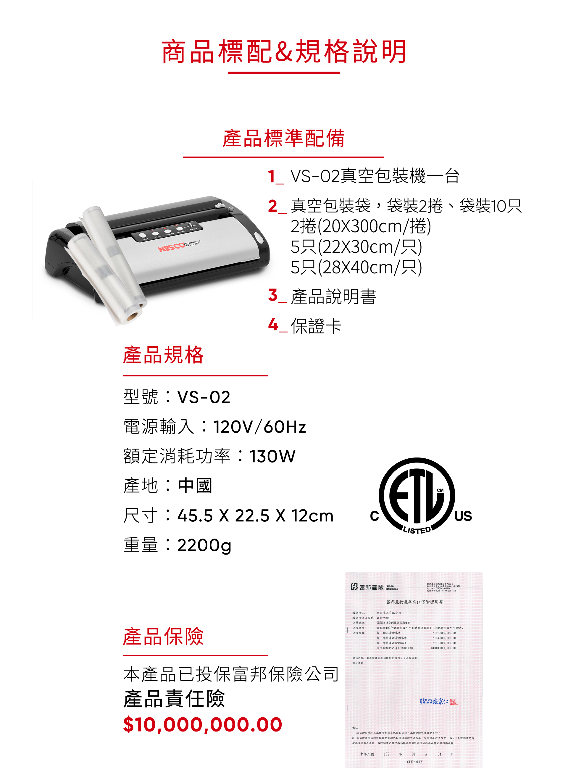 商品標配&規格說明NESOAmerican產品標準配備1 VS-02真空包裝機一台2 真空包裝袋袋裝2捲、袋裝10只2捲(20X00cm/捲5只(22x30cm/只)5只(28x40cm/只)產品規格型號VS-023_產品說明書4_保證卡電源輸入120V/60Hz額定消耗功率130W產地:中國尺寸:45.5 X 22.5 X 12cmC重量:2200gLISTEDUS3 富邦產險 Insurance被保險人富邦產物保險股份有限公司總公司:臺北市南路一段237號電話:(02)免費申訴電話:富邦產物產品責任保險證明書:群宏電工有限公司產品保險本產品已投保富邦保險公司產品責任險$10,000,000.00:0525字第20AML0002504號被保險產品名稱:詳如明細保單號碼保險期間保險金額:民國10908月31日中午12時起至民國110年08月31日中午12時止:每一個人身體傷害每一意外事故身體傷害每一意外事故財物損失保險期間內之累計保險金額NTD1,000,000.00NTD4, 000,000.00前述內容,由富邦產物保險股份有限公司承保在案謹此覆證備註:NTD1,000,000.00NTD10,000,000.00。於保險期間終止本保險契約或保期屆滿時,本保險證明書自動失效。2.本保險之承保約定與理賠事項仍以保險單所載者為準,有任何批改或變更,本公司對證明書者通知之義務。本證明書之提供不影響本公司對本保險所應承擔之權利與義務。中華民國 1年09月04日第1頁,共2頁