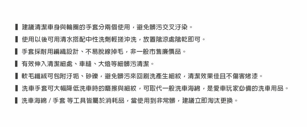 建議清潔車身與輪圈的手套分兩個使用避免髒污交叉汙染。 使用以後可用清水搭配中性洗劑輕搓沖洗,放置陰涼處陰乾即可。 手套採耐用編織設計、不易脫線掉毛,非一般市售廉價品。 有效伸入清潔處、車縫、大燈等細髒污清潔。 軟毛纖絨可包附汙垢、砂礫,避免髒污來回刷洗產生細紋,清潔效果佳且不傷害烤漆。 洗車手套可大幅降低洗車時的磨擦與細紋,可取代一般洗車海綿,是愛車玩家必備的洗車用品。 洗車海綿/手套 等工具皆屬於消耗品,當使用到非常髒,建議立即淘汰更換。