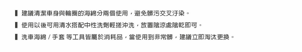 建議清潔車身與輪圈的海綿分兩個使用,避免髒污交叉汙染。 使用以後可用清水搭配中性洗劑輕搓沖洗,放置陰涼處陰乾即可。 洗車海綿/手套等工具皆屬於消耗品,當使用到非常髒,建議立即淘汰更換。