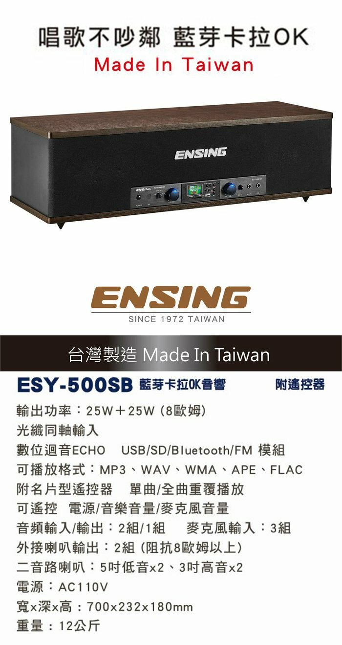 唱歌不吵鄰 藍芽卡拉OKMade In TaiwanENSINGENSINGENSINGSINCE 1972 TAIWAN台灣製造 Made In TaiwanESY-500SB 藍芽卡拉OK音響附遙控器輸出功率:25W+25W(8歐姆)光纖同軸輸入數位迴音ECHO USB/SD/Bluetooth/FM 模組可播放格式:MP3、WAV、WMA、APE、FLAC附名片型遙控器 單曲/全曲重覆播放可遙控電源/音樂音量/麥克風音量音頻輸入/輸出:2組/1組 麥克風輸入:3組外接喇叭輸出:2組(阻抗8歐姆以上)二音路喇叭:5低音x2、3高音x2電源:AC110V寬x深x高:700x232x180mm重量:12公斤