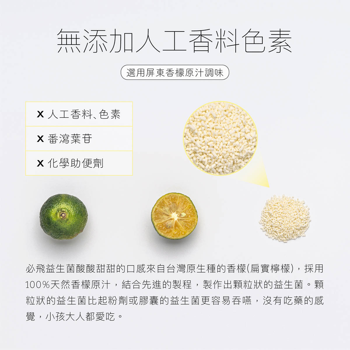 必飛益生菌酸酸的口感選用屏東香檬原汁調味,絕不添加人工香料色素化學助便劑,顆粒狀設計更容易吞嚥