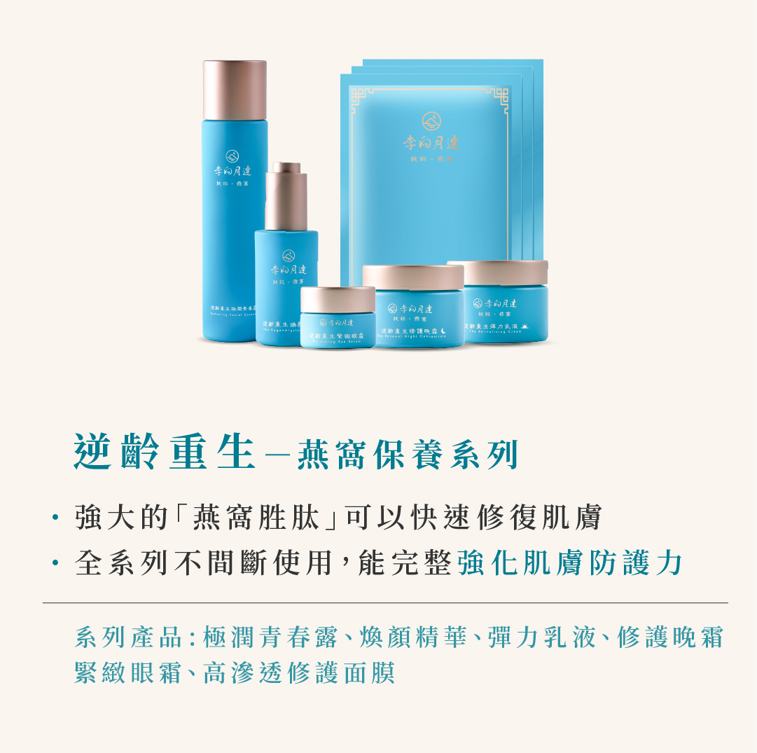 逆齡重生-燕窩保養系列 強大的「燕窩胜肽｣可以快速修復肌膚 ·全系列不間斷使用,能完整強化肌膚防護力 系列產品:極潤青春露、煥顏精華、彈力乳液、修護晚霜 緊緻眼霜、高滲透修護面膜