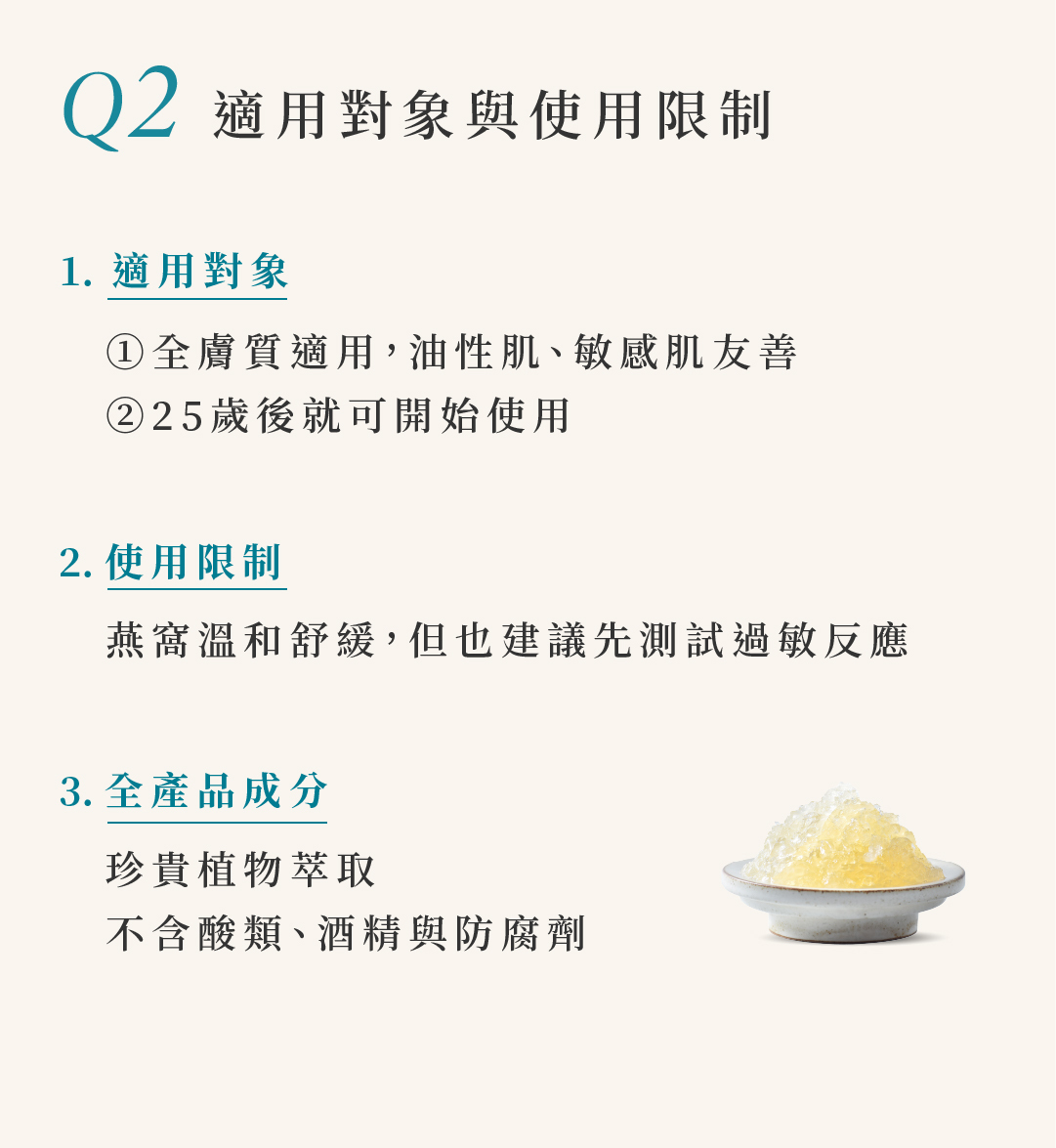 Q2 適用對象與使用限制 1. 適用對象 ①全膚質適用,油性肌、敏感肌友善 ②25歲後就可開始使用  | 2.使用限制 燕窩溫和舒緩,但也建議先測試過敏反應 |3.全產品成分 珍貴植物萃取 不含酸類、酒精與防腐劑