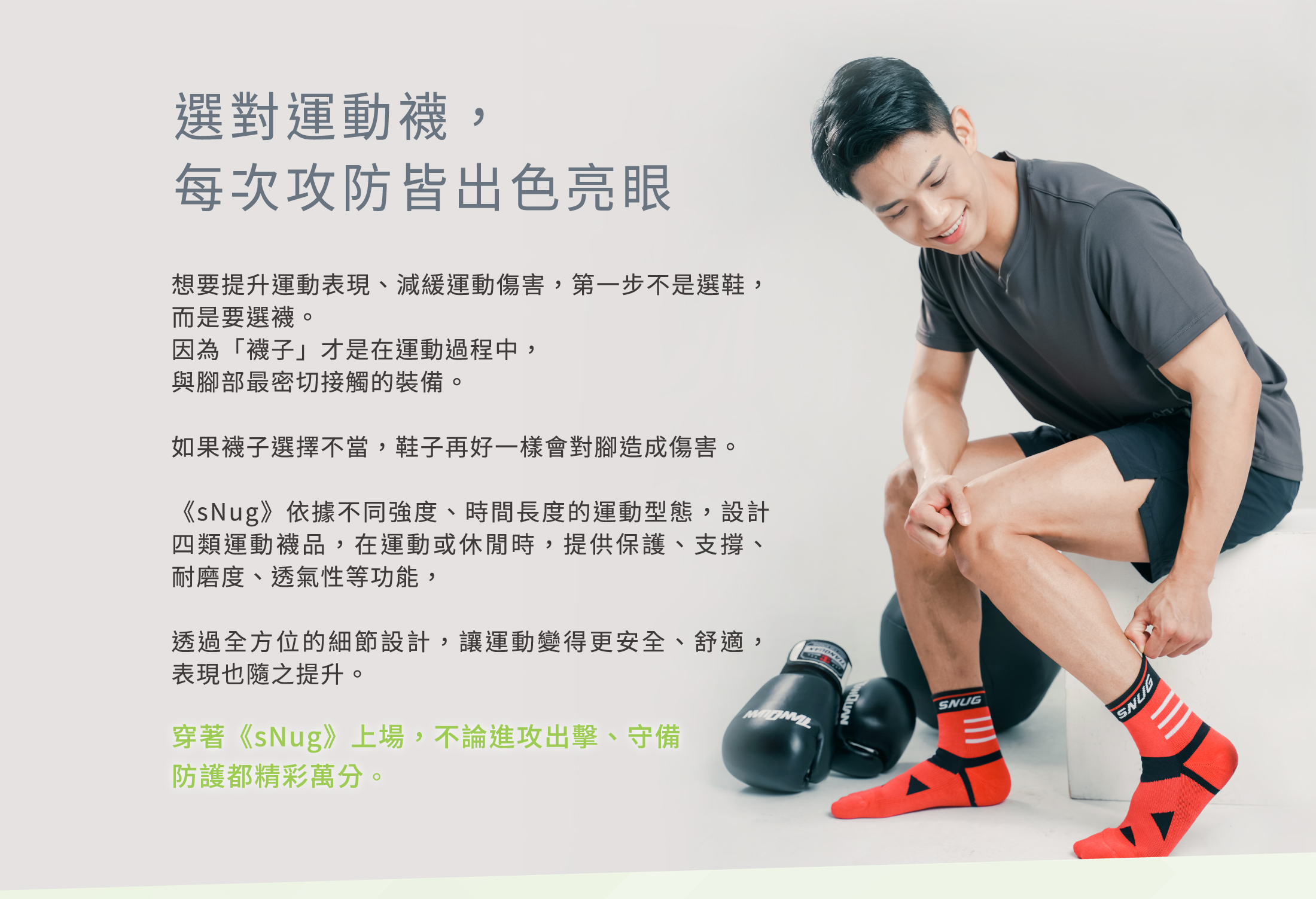 選對運動襪，每次攻防皆出色亮眼想要提升運動表現減緩運動傷害第一步不是選鞋而是要選襪因為「襪子」才是在運動過程中與腳部最密切接觸的裝備如果襪子選擇不當鞋子再好一樣會對腳造成傷害sNug依不同強度時間長度的運動型態在運動或休閒時提供保護支撐耐磨度透氣性