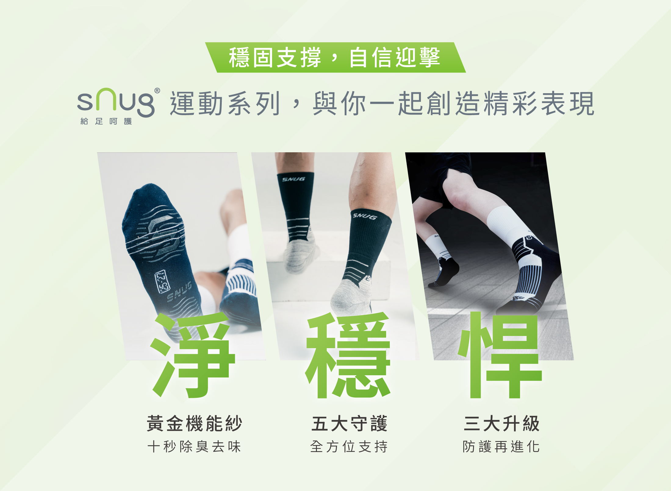 穩固支撐，自信迎擊 sNug給足呵護運動系列，與你一起創造精彩表現  淨 黃金機能紗 十秒除臭去味 穩 五大守護 全方位支持 悍 三大升級 防護再進化