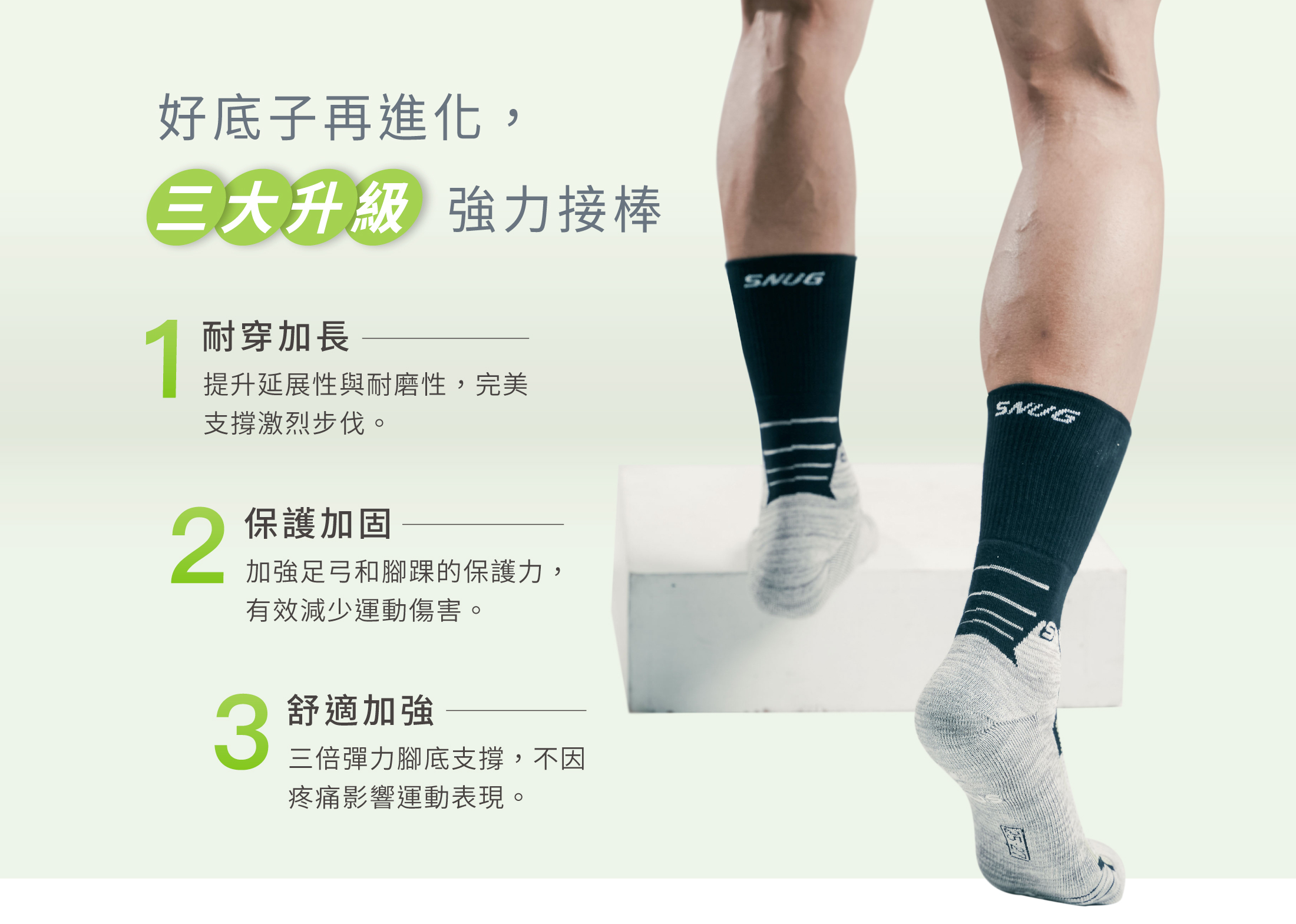 好底子再進化， 三大升級強力接棒  1耐穿加長 提升延展性與耐磨性，完美 支撐激烈步伐。  2保護加固  加強足弓和腳踝的保護力， 有效減少運動傷害。   3舒適加強 三倍彈力腳底支撐，不因 疼痛影響運動表現。