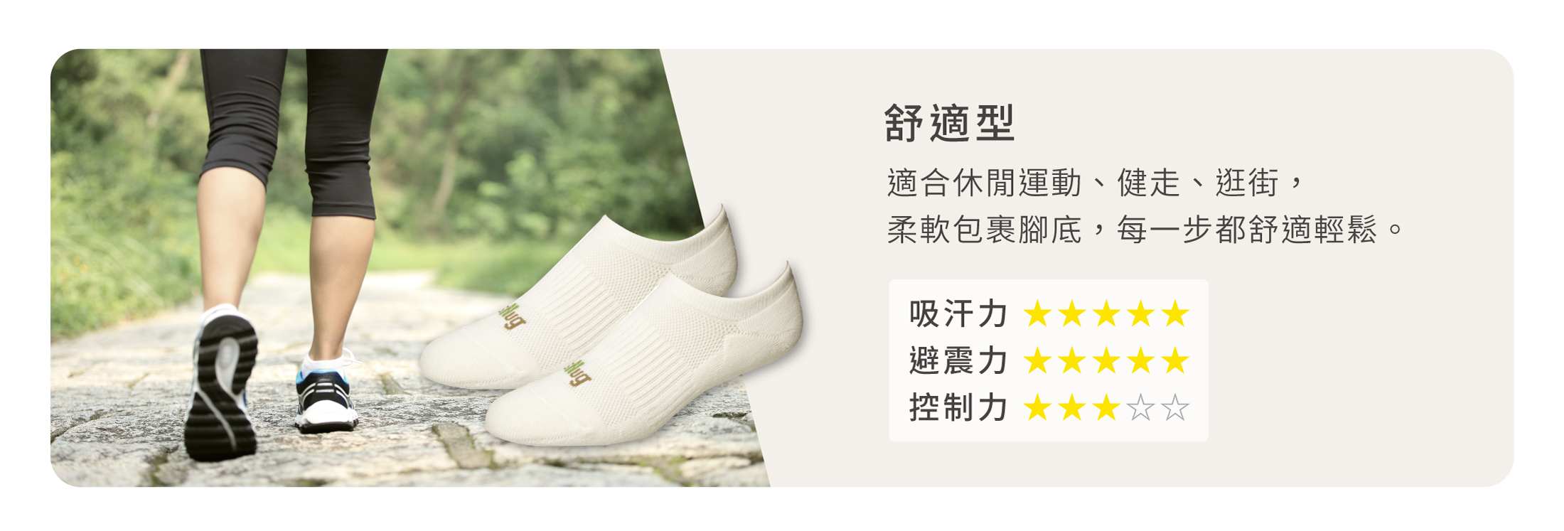 舒適型 適合休閒運動、健走、逛街， 柔軟包裹腳底，每一步都舒適輕鬆。 吸汗力 ★★★★★ 避震力 ★★★★★ 控制力 ★★★☆☆