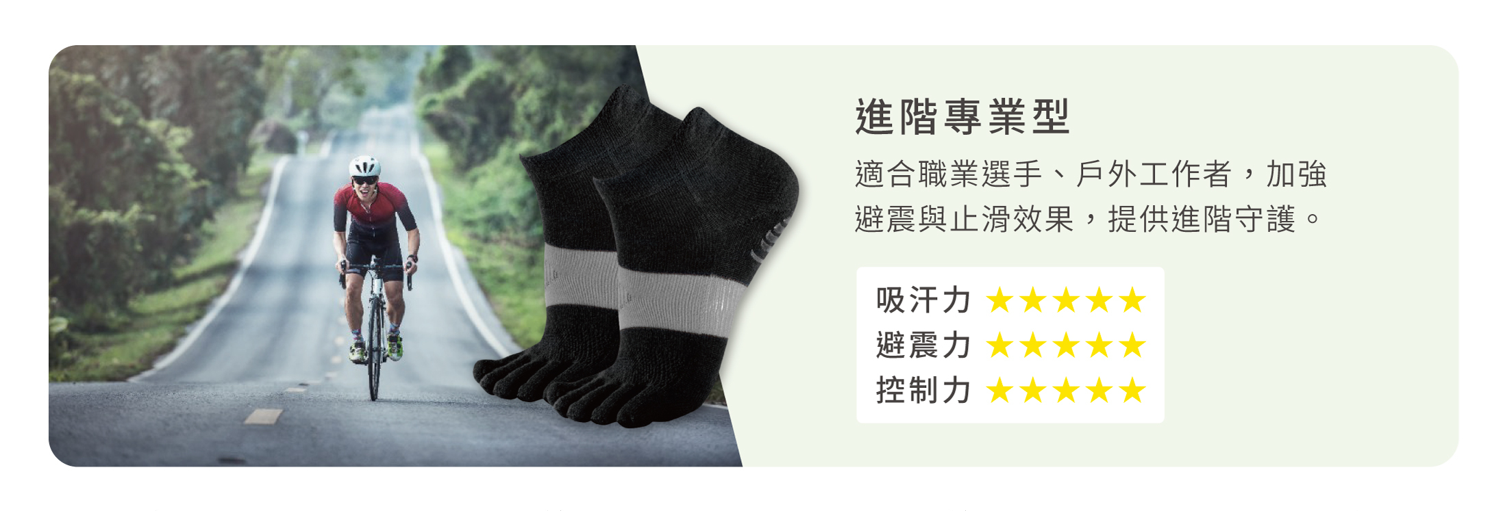 進階專業型 適合職業選手、戶外工作者，加強 避震與止滑效果，提供進階守護。 吸汗力 ★★★★★ 避震力 ★★★★★ 控制力 ★★★★★