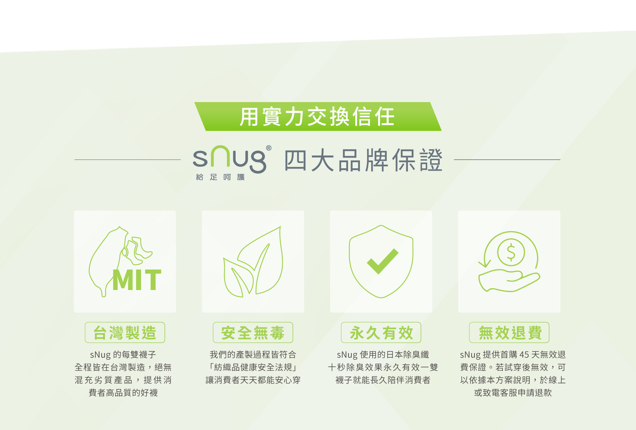 台灣製造sNug 的每雙襪子全程皆在台灣製造絕無混充劣質產品提供消費者高品質的好襪安全無毒 我們的產製過程皆符合「紡織品健康安全法規」讓消費者天天都能安心穿永久有效sNug使用的日本除臭纖十秒除臭效果永久有效一雙襪子就能長久陪伴消費者無效退費