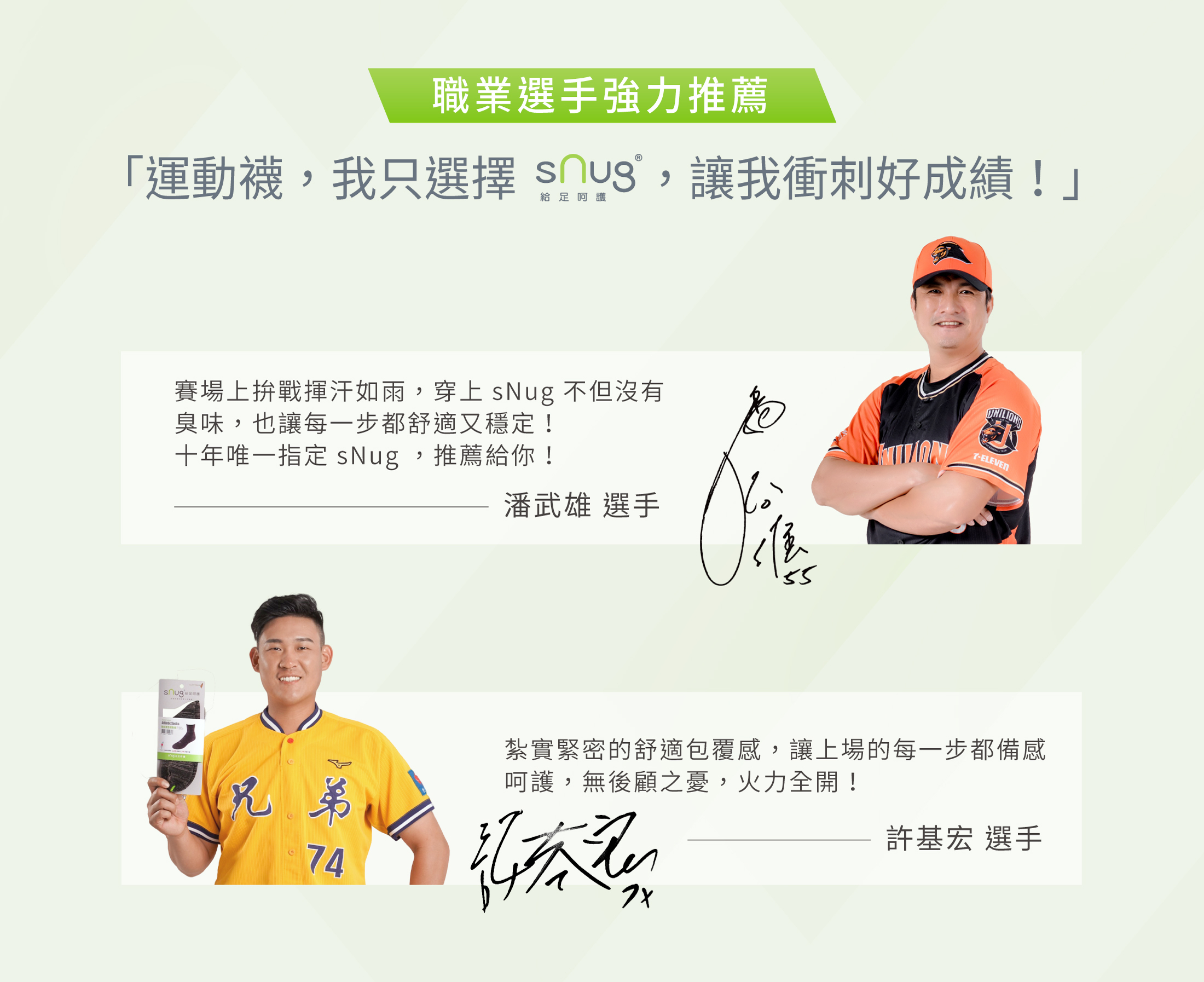 職業選手強力推薦運動襪我只選擇sNug給足呵護讓我衝刺好成績！賽場上拚戰揮汗如雨穿上 sNug 不但沒有臭味也讓每一步都舒適又穩定十年唯一指定 sNug推薦給你潘武雄選手   紮實緊密的舒適包覆感讓上場的每一步都備感呵護無後顧之憂火力全開許基宏選手