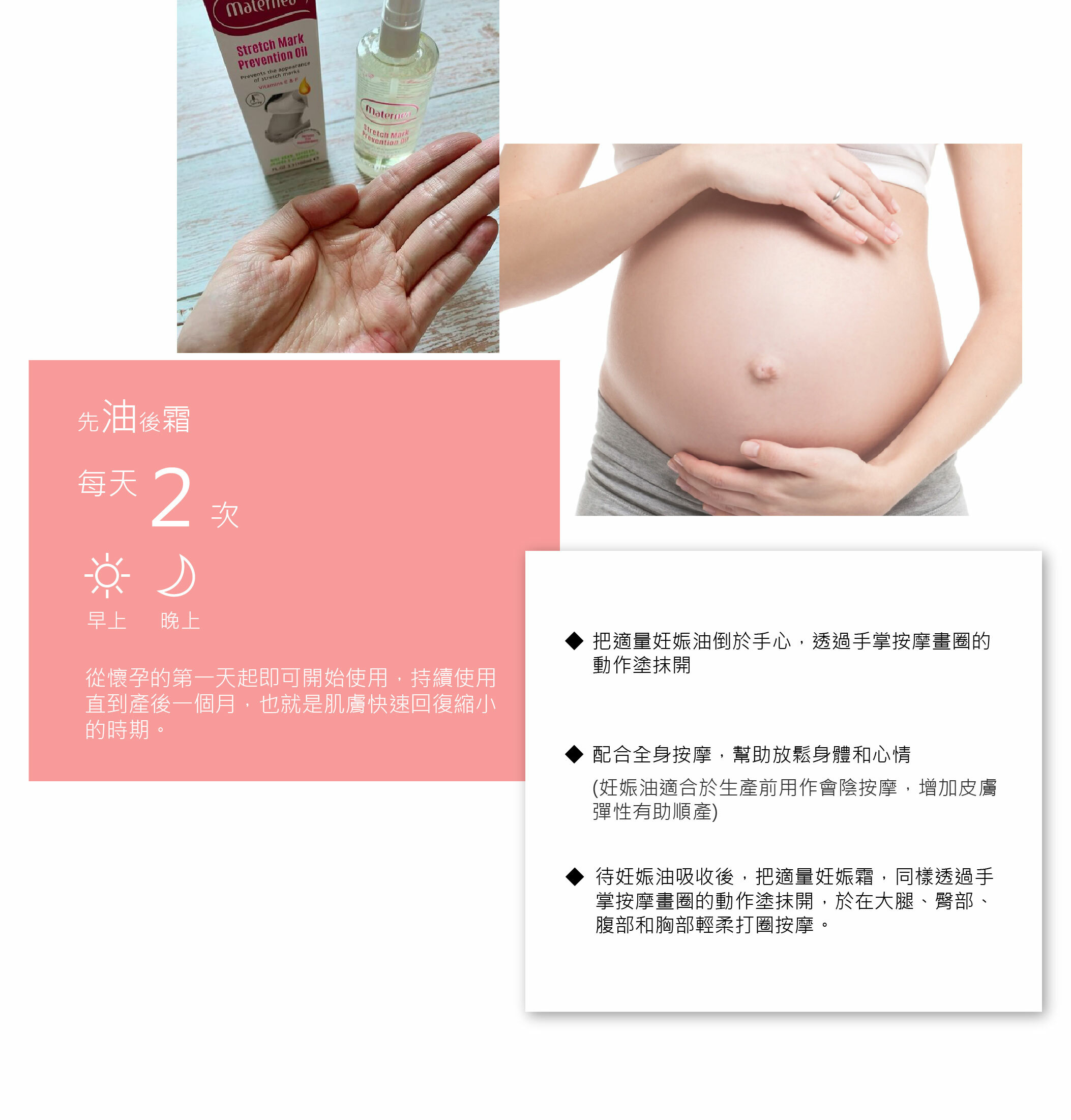 從懷孕的第一天開始使用,預防肚紋生成。把妊娠油倒於手心,透過按摩畫圈的動作塗抹開。孕婦配合全身按摩,可幫助放鬆身體和心情 (妊娠油適合於生產前用作會陰按摩)。待妊娠油吸收後,把適量妊娠霜,同樣透過手掌按摩畫圈的動作塗抹開。