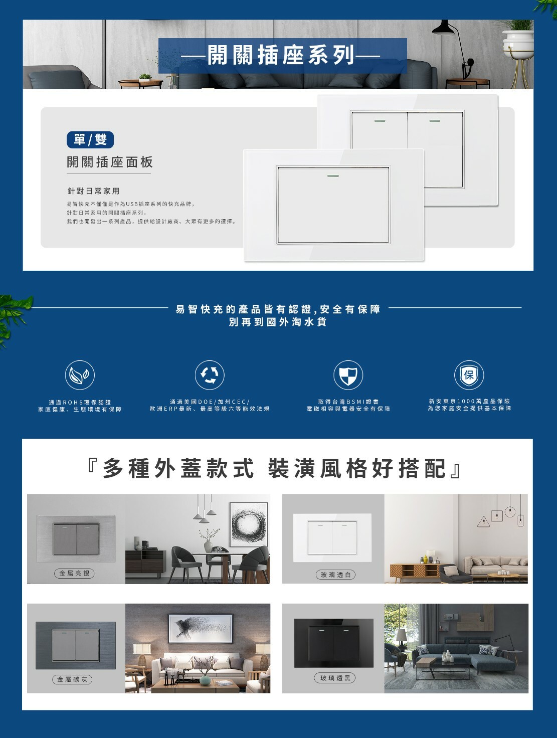 單/雙開關插座面板針對日常家用易快充不僅僅是作為USB插座系列的快充品牌,針對日常家用的開關插座系列,-開關插座系列——我們也開發出一系列產品,提供設計廠商、大眾有更多的選擇。易智快充的產品皆有認證,安全有保障別再到國外淘水貨保通過ROHS環保認證家庭健康、生態環境有保障通過美國DOE/加州CEC/欧洲ERP最新、最高等級六等能效法規取得台灣BSMI證書電磁相容與電器安全有保障新安東京1000萬產品保險為您家庭安全提供基本保障金属亮银金屬碳灰『多種外蓋款式 裝潢風格好搭配』玻璃透白玻璃透黑