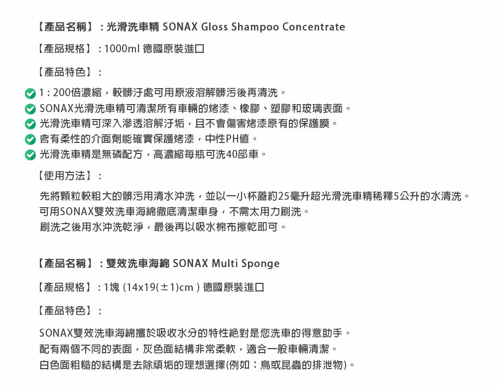 【產品名稱】:光滑洗車精 SONAX Gloss Shampoo Concentrate【產品規格】:1000ml德國原裝進口【產品特色】:1:200倍濃縮較髒汙處可用原液溶解髒污後再清洗 SONAX光滑洗車精可清潔所有車輛的烤漆、橡膠、塑膠和玻璃表面。 光滑洗車精可深入滲透溶解汙垢,且不會傷害烤漆原有的保護膜。 含有柔性的介面劑能確實保護烤漆,中性PH。 光滑洗車精是無磷配方,高濃縮每瓶可洗40部車。【使用方法】:先將顆粒較粗大的髒污用清水沖洗,並以一小杯蓋約25毫升超光滑洗車精稀釋5公升的水清洗。可用SONAX雙效洗車海綿徹底清潔車身,不需太用力刷洗。刷洗之後用水沖洗乾淨,最後再以吸水棉布擦乾即可。【產品名稱】:雙效洗車海綿 SONAX Multi Sponge【產品規格】:1塊 (14x19(±1)cm)德國原裝進口【產品特色】:SONAX雙效洗車海綿擅於吸收水分的特性絕對是您洗車的得意助手。配有兩個不同的表面,灰色面結構非常柔軟,適合一般車輛清潔。白色面粗糙的結構是去除頑垢的理想選擇(例如:鳥或昆蟲的排泄物)。