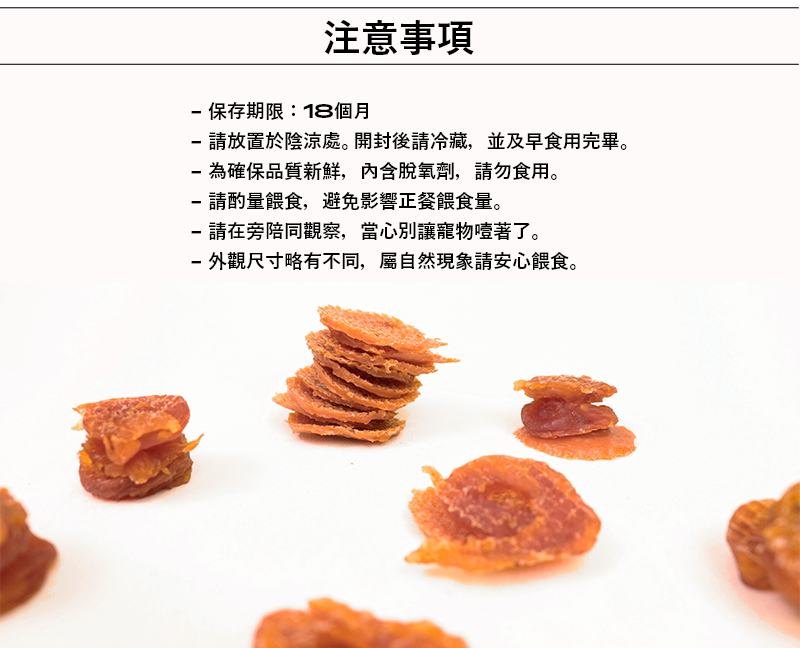 注意事項:1.保存期限為18個月。2.請放置陰涼處。開封後請冷藏,並及早食用完畢。3.為確保品質新鮮,內含脫氧劑,請勿食用。4.請酌量餵食,避免影響正餐餵食量。5.請在旁陪同觀察,當心別讓寵物噎著。6.外觀尺寸略有不同,屬自然現象請安心餵食。