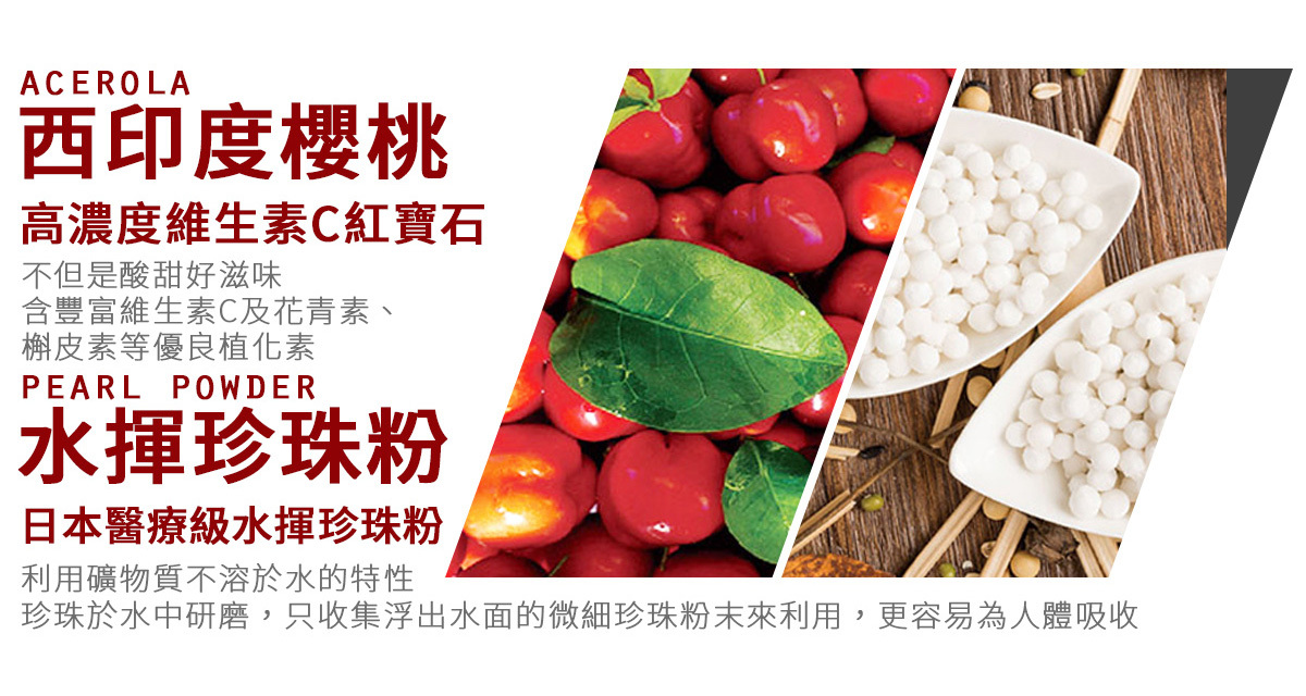 ACEROLA西印度櫻桃高濃度維生素C紅寶石不但是酸甜好滋味含豐富維生素C及花青素、槲皮素等優良植化素PEARL POWDER水珍珠粉日本醫療級水珍珠粉利用礦物質不溶於水的特性珍珠於水中研磨,只收集浮出水面的微細珍珠粉末來利用,更容易為人體吸收