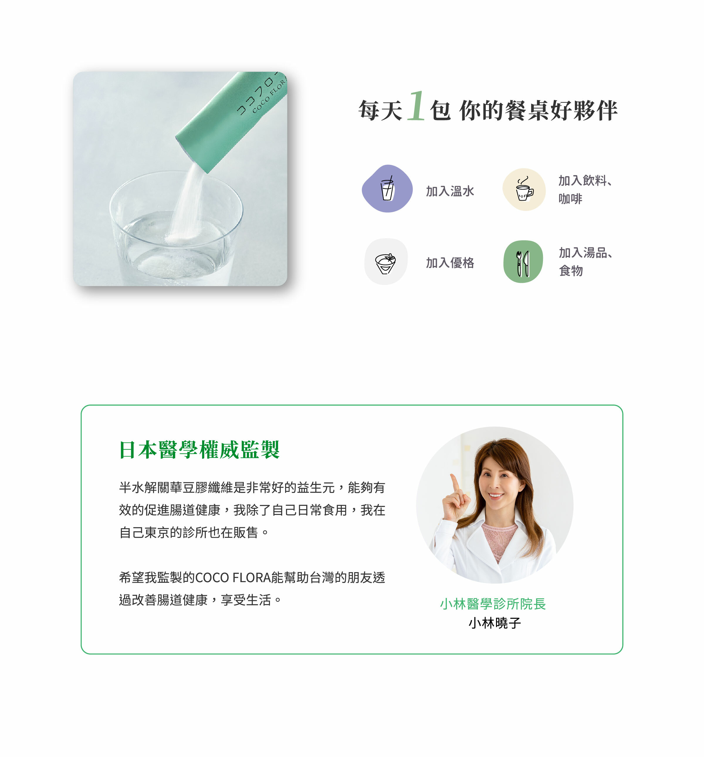 每天 1包COCOFLORA口口纖超級纖維PHGG、關華豆膠益生元。半水解關華豆膠纖維是非常好的益生元，能夠有效的促進腸道健康，我除了自己日常食用，我在自己東京的診所也在販售。希望我監製的COCO FLORA能幫助台灣的朋友透過改善腸道健康
