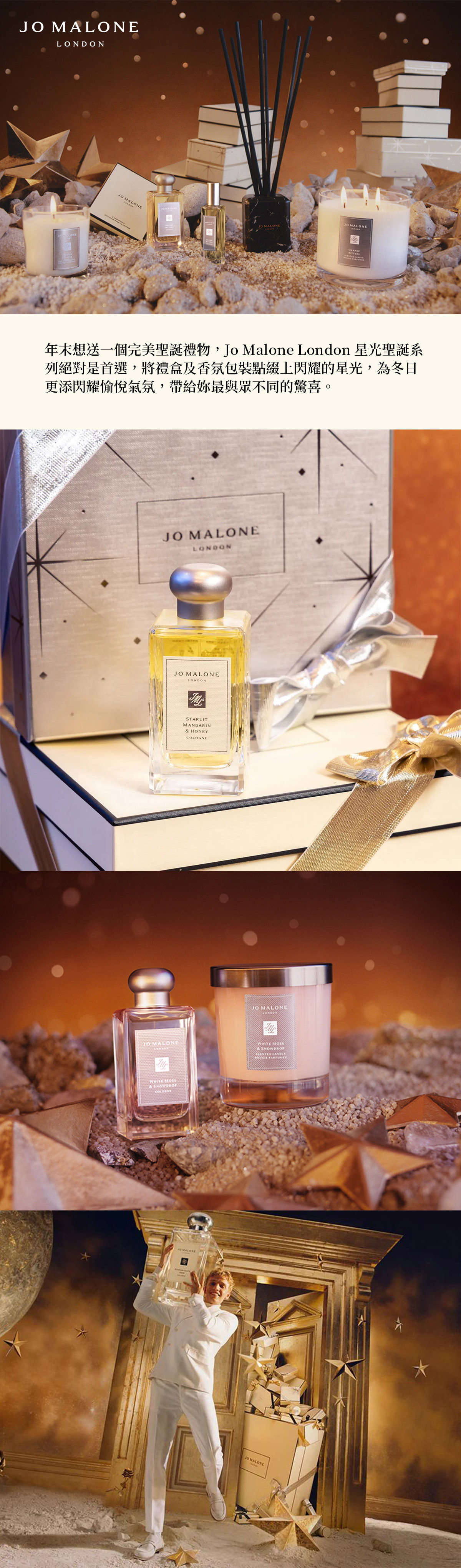 J MALONELONDONO MALONE年末想送一個完美聖誕禮物,Jo Malone London 星光聖誕系列絕對是首選,將禮盒及香氛包裝點綴上閃耀的星光,為冬日更添閃耀愉悅氣氛,帶給妳最與眾不同的驚喜。 MALONELONDON MALONELONDONSTARLITMANDARIN& HONEY MALONEJO MALONE   & COLOGNEJO MALONE