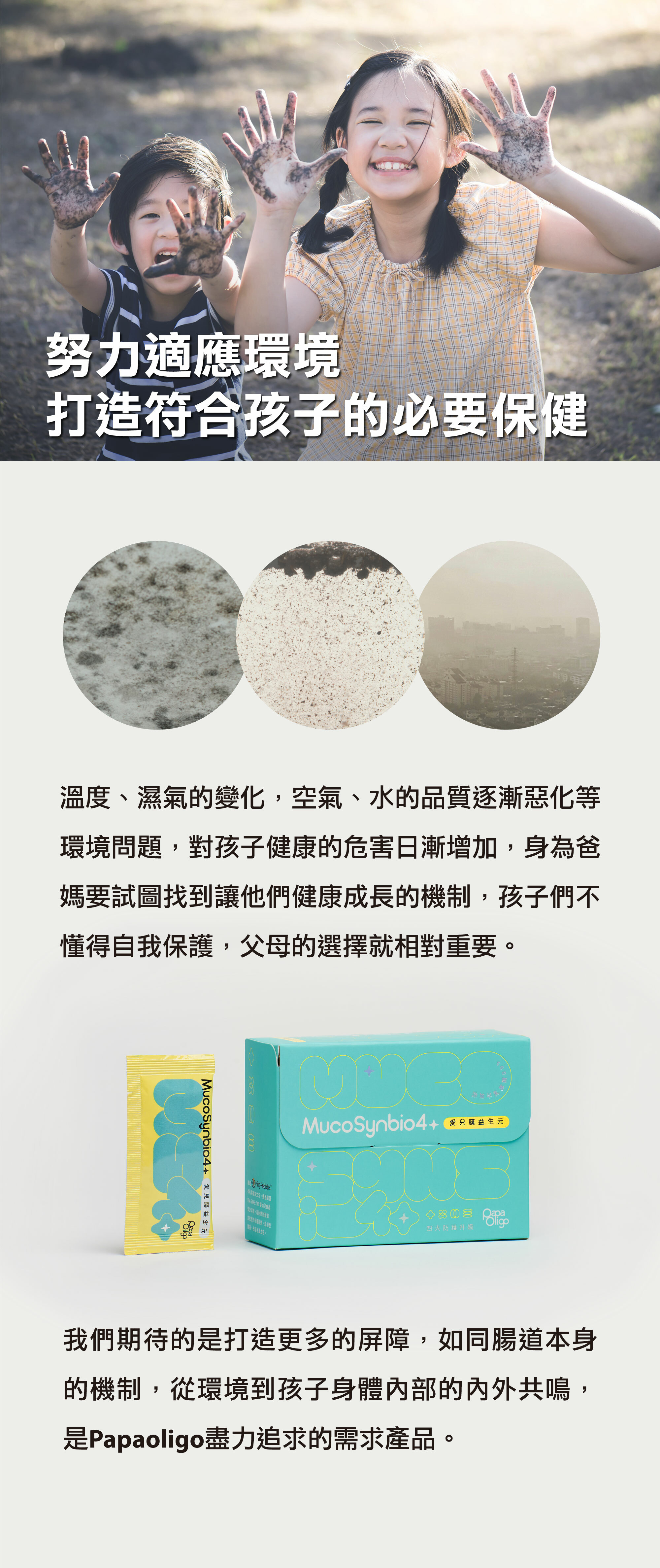 溫度、溼氣的變化，空氣、水的品質逐漸惡化等環境問題，對孩子健康的危害日漸增加，身為爸媽要試圖找到他們健康成長的機制，孩子們不懂得自我保護，父母的選擇就相對重要