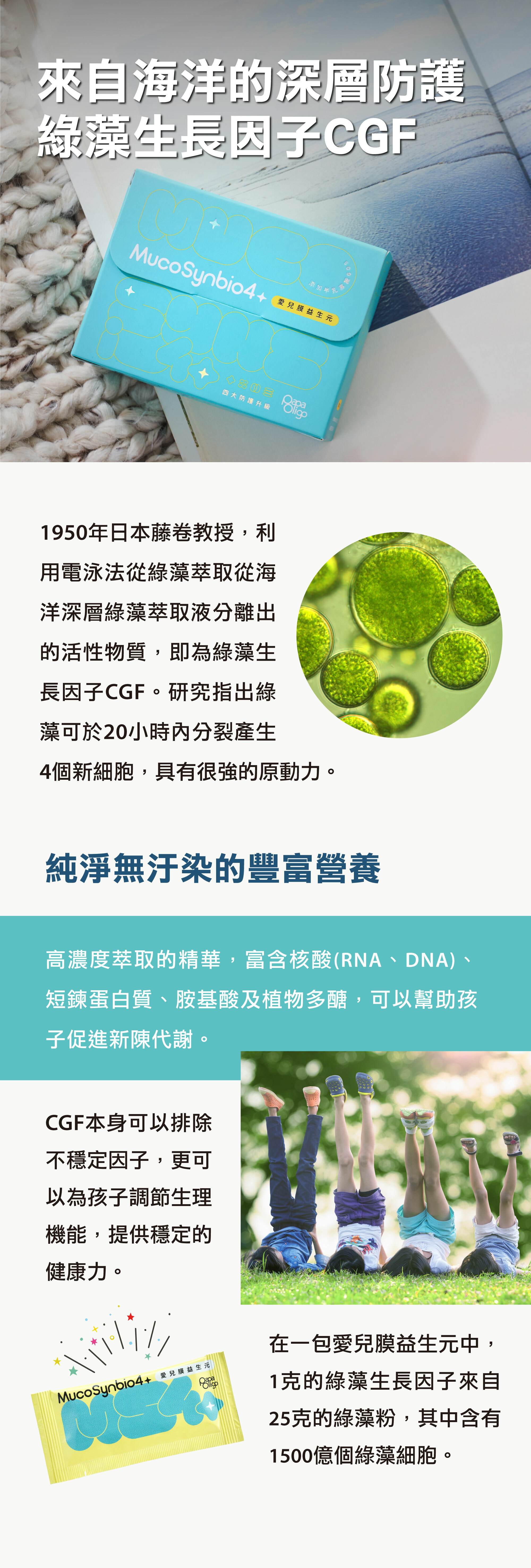 綠藻生長因子CGF為高濃度萃取的精華，富含RNA、DNA、短鍊蛋白質、胺基酸及植物多醣，可以排除不穩定因子，更可以為孩子調節生理機能，提供穩定的健康力