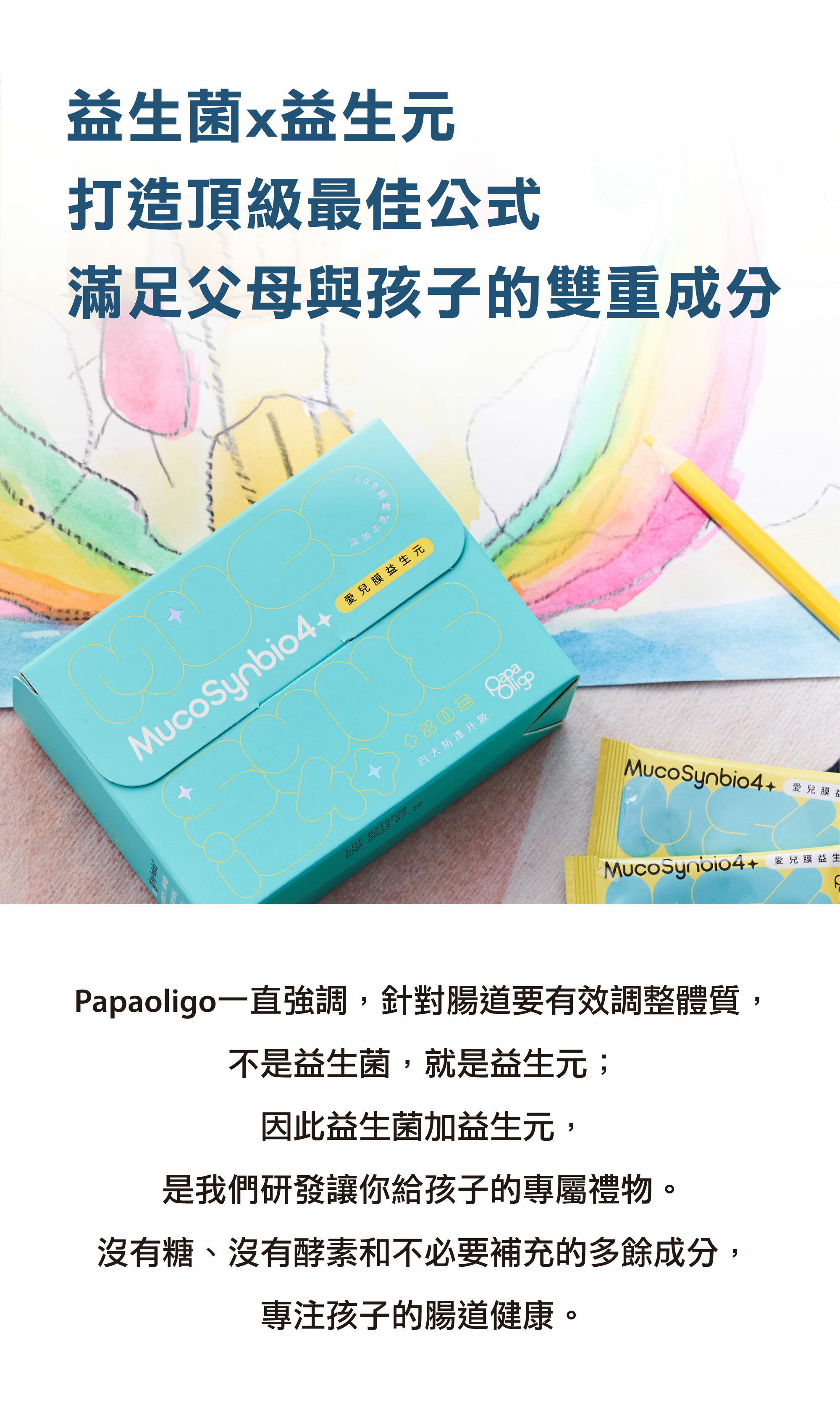 papaoligo一直強調，針對腸道要有效調整體質，不是益生菌就是益生元；因此益生菌加益生元是我們研發讓你給孩子的專屬禮物，沒有糖、沒有酵素和不必要補充的多於成分，專注孩子的腸道健康