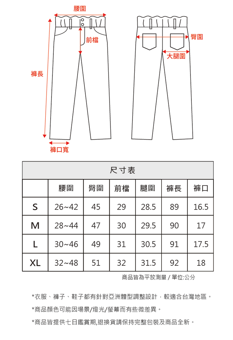 褲長褲口寬腰圍前檔大腿圍 臀圍尺寸表腰圍臀圍前檔 腿圍褲長褲口S2642 452928.58916.5M 2844 473029.59017L 3046 493130.59117.5XL 3248 5132 31.59218商品皆為平放測量/單位:公分*衣服、褲子、鞋子都有針對亞洲體型調整設計,較適合台灣地區。*商品顏色可能因場景/燈光/螢幕而有些微差異。*商品皆提供七日鑑賞期,退換貨請保持完整包裝及商品全新。