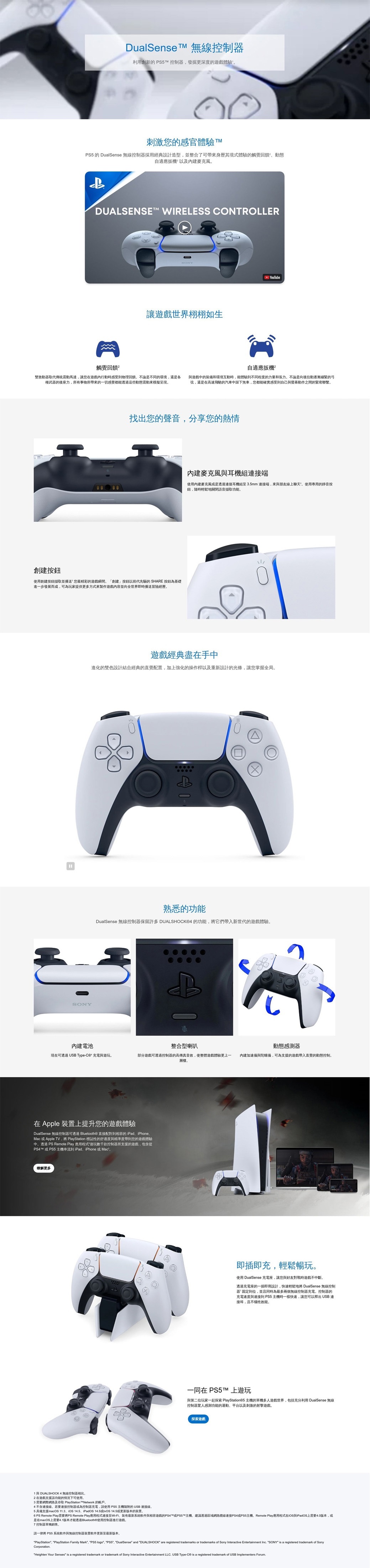 DualSense  無線控制器利用創新 T 控制器發掘更深度的遊戲體驗刺激您的感官體驗 TM 的 DualSense 無線控制器採用經典設計造型並整合了可帶來身歷其境式體驗的觸覺回饋動態自適應扳機以及麥克風DUALSENSE WIRELESS CONTROLLER觸覺回饋²讓遊戲世界栩栩如生YouTube自適應扳機雙致動器取代傳統震動馬達讓您在遊戲行動時感受物理回饋不論是不同的環境還是各 遊戲中的裝備和環境互動時,能體驗到不同程度的力量和張力。不論是向後拉動逐漸繃緊的弓種武器的後座力,所有事物所帶來的一切感覺都能透過這些動態震動來模擬。弦,還是在高速飛馳的汽車中踩下煞車,您都能確實感受到自己與動作之間的緊密聯繫。創建按鈕找出您的聲音,分享您的熱情麥克風與耳機組接端使用內建麥克風是透過連接耳機組至35mm連接端,來與朋友線上聊天。使用專用的靜音按鈕,隨時輕鬆地關閉語音擷取功能。使用創建按鈕擷取並播送您最精彩的遊戲瞬間。「創建」按鈕以前代先驅的 SHARE 按鈕為基礎進一步發展而成,可為玩家提供更多方式來製作遊戲並向全世界即時播送冒險經歷。遊戲經典盡在手中進化的雙色設計結合經典的直覺配置,加上強化的操作桿以及重新設計的光條,讓您掌握全局。SONY熟悉的功能DualSense 無線控制器保留許多 DUALSHOCK®4 的功能,將它們帶入新世代的遊戲體驗。B內建電池整合型喇叭動態感測器現在可透過USB Type- 充電與遊玩。部分遊戲可透過控制器的高傳真音效,使整體遊戲體驗更上一 內建加速儀與陀螺儀,可為支援的遊戲帶入直覺的動態控制。層樓。在 Apple 裝置上提升您的遊戲體驗DualSense 無線控制器可透過 Bluetooth® 直接配對到的 iPadiPhoneMac 或 Apple TV,將 PlayStation 標誌性的舒適度與精準度帶到您的遊戲體驗中。透過 PS Remote Play 應用程式“遊玩款控制器所支援的遊戲,包含從PS4™ 或 PS5 主機串流到 iPadiPhone或Mac²。瞭解更多1與 DUALSHOCK 4 無線控制器相比,2在遊戲支援該功能的情況下可使用。3需要網際網路及存取 PlayStation™Network 的帳戶。即插即充,輕鬆暢玩。使用 DualSense 充電座,讓您與好友對戰時遊戲不中斷。透過充電座的一插即用設計,快速輕鬆地將 DualSense 無線控制器’固定到位,並且同時為最多兩個無線控制器充電。控制器的充電速度與連接到 PS5主機時一樣快速,讓您可以 USB 連接埠,且不。一同在 PS5TM上遊玩與第二位玩家一起探索 PlayStation®5 主機的單機多人遊戲世界,包括充分利用 DualSense 無線控制器驚人感測功能的運動、平台以及刺激的射擊遊戲。探索遊戲4不含連接線。若要連接控制器或為控制器充電,請使用 PS5 主機的USB 連接線。5 具備支援macOS 113、 14.5、iPadOS  14.5或更新版本的装置。PS Remote Play需要將PS Remote Play應用程式連接至Wi-Fi、最新系統軟件與相容遊戲的PS4™或PS5™主機,建議透過區域網路纜線連接PS4或PS5主機。Remote Play 應用程式在iOS與iPadOS上需要4.0版本,或6是在macOS上需要4.1版本才能透過Bluetooth®使用控制器進行遊戲。7 控制器單獨銷售。請一律將 PS5 系統軟件與無線控制器裝置軟件更新至最新版本。PlayStation, PlayStation Family Mark, PS5 logo, PS5, DualSense and DUALSHOCK" are registered trademarks or trademarks of Sony Interactive Entertainment Inc. "SONY" is a registered trademarkSonyCorporation."Heighten Your Senses" is a registered trademark or trademark of Sony Interactive Entertainment LLC. USB Type- is a registered trademark of USB Implementers Forum.