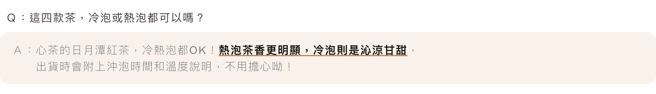 Ｑ：這四款茶，冷泡或熱泡都可以嗎？Ａ：心茶的日月潭紅茶，冷熱泡都OK！熱泡茶香更明顯，冷泡則是沁涼甘甜，出貨時會附上沖泡時間和溫度說明，不用擔心呦！